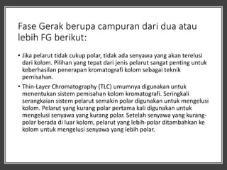 Fase Gerak berupa campuran dari dua atau
lebih FG berikut:
• Jika pelarut tidak cukup polar, tidak ada senyawa yang akan terelusi
dari kolom. Pilihan yang tepat dari jenis pelarut sangat penting untuk
keberhasilan penerapan kromatografi kolom sebagai teknik
pemisahan.
• Thin-Layer Chromatography (TLC) umumnya digunakan untuk
menentukan sistem pemisahan kolom kromatografi. Seringkali
serangkaian sistem pelarut semakin polar digunakan untuk mengelusi
kolom. Pelarut yang kurang polar pertama kali digunakan untuk
mengelusi senyawa yang kurang polar. Setelah senyawa yang kurang-
polar berada di luar kolom, pelarut yang lebih-polar ditambahkan ke
kolom untuk mengelusi senyawa yang lebih polar.
 