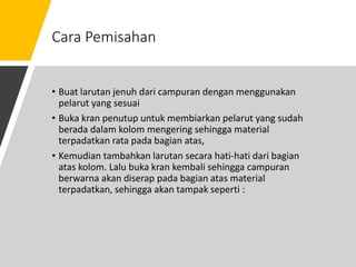 Cara Pemisahan
• Buat larutan jenuh dari campuran dengan menggunakan
pelarut yang sesuai
• Buka kran penutup untuk membiarkan pelarut yang sudah
berada dalam kolom mengering sehingga material
terpadatkan rata pada bagian atas,
• Kemudian tambahkan larutan secara hati-hati dari bagian
atas kolom. Lalu buka kran kembali sehingga campuran
berwarna akan diserap pada bagian atas material
terpadatkan, sehingga akan tampak seperti :
 