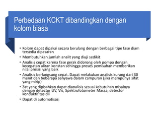 Perbedaan KCKT dibandingkan dengan
kolom biasa
• Kolom dapat dipakai secara berulang dengan berbagai tipe fase diam
tersedia dipasaran
• Membutuhkan jumlah analit yang diuji sedikit
• Analisis cepat karena fase gerak didorong oleh pompa dengan
kecepatan aliran konstan sehingga proses pemisahan memberikan
nilai presisi yang baik
• Analisis berlangsung cepat. Dapat melakukan analisis kurang dari 30
menit dan beberapa senyawa dalam campuran (jika mempunya sifat
yang mirip)
• Zat yang dipisahkan dapat dianalisis sesuai kebutuhan misalnya
dengan detector UV, Vis, Spektrofotometer Massa, detector
konduktifitas dll
• Dapat di automatisasi
 