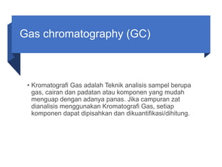 Gas chromatography (GC)
• Kromatografi Gas adalah Teknik analisis sampel berupa
gas, cairan dan padatan atau komponen yang mudah
menguap dengan adanya panas. Jika campuran zat
dianalisis menggunakan Kromatografi Gas, setiap
komponen dapat dipisahkan dan dikuantifikasi/dihitung.
 