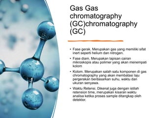 Gas Gas
chromatography
(GC)chromatography
(GC)
• Fase gerak. Merupakan gas yang memiliki sifat
inert seperti helium dan nitrogen.
• Fase diam. Merupakan lapisan cairan
mikroskopis atau polimer yang akan menempati
kolom
• Kolom. Merupakan salah satu komponen di gas
chromatography yang akan membatasi laju
pergerakan berdasarkan suhu, waktu dan
ukuran senyawa.
• Waktu Retensi. Dikenal juga dengan istilah
retension time, merupakan kisaran waktu
analisa ketika proses sample ditangkap oleh
detektor.
 