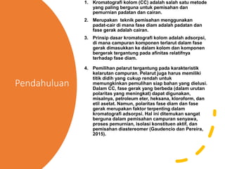 Pendahuluan
1. Kromatografi kolom (CC) adalah salah satu metode
yang paling berguna untuk pemisahan dan
pemurnian padatan dan cairan.
2. Merupakan teknik pemisahan menggunakan
padat-cair di mana fase diam adalah padatan dan
fase gerak adalah cairan.
3. Prinsip dasar kromatografi kolom adalah adsorpsi,
di mana campuran komponen terlarut dalam fase
gerak dimasukkan ke dalam kolom dan komponen
bergerak tergantung pada afinitas relatifnya
terhadap fase diam.
4. Pemilihan pelarut tergantung pada karakteristik
kelarutan campuran. Pelarut juga harus memiliki
titik didih yang cukup rendah untuk
memungkinkan pemulihan siap bahan yang dielusi.
Dalam CC, fase gerak yang berbeda (dalam urutan
polaritas yang meningkat) dapat digunakan,
misalnya, petroleum eter, heksana, kloroform, dan
etil asetat. Namun, polaritas fase diam dan fase
gerak merupakan faktor terpenting dalam
kromatografi adsorpsi. Hal ini ditemukan sangat
berguna dalam pemisahan campuran senyawa,
proses pemurnian, isolasi konstituen aktif, dan
pemisahan diastereomer (Gaudencio dan Pereira,
2015).
 