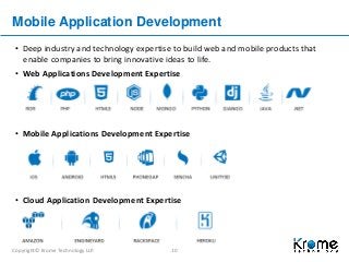 Copyright© Krome Technology LLP. 10
Mobile Application Development
• Deep industry and technology expertise to build web and mobile products that
enable companies to bring innovative ideas to life.
• Web Applications Development Expertise
• Mobile Applications Development Expertise
• Cloud Application Development Expertise
 