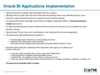 Copyright© Krome Technology LLP. 18
Oracle BI Applications Implementation
• Gentex Corporation is a global, high technology Electronics company.
• Although Gentex use ERP system but due to the cluttered reporting system across different locations, it was
difficult to review the heaps of data into an abstract form for analytical purpose.
• To overcome the business challenge, Oracle Business Intelligence Application (OBIA) – Procurement & Spend
Analytics was chosen
• To make the implementation process smooth and efficient and save on time and cost ,we provided out of box
solution to Gentex
• We performed "Fit Gap" exercise for customizations to be implemented in the source application
• We developed a rapid implementation template to:
 Provide single point of interface to check configuration flow
 Minimize the configuration process iteration
 Aid and accelerate interpersonal communication between Blink and client IT team
• Assisted in determining the architecture of BI components with respect to IT infrastructure
• Solution delivered:
 Easy and readily accessible data, in the context of the “Big Picture”
 Data presented in a detailed and interpretable manner
 Spend Trends - by suppliers / items / deliver to (from) locations
 Data can now be constructed, shared and stored easily, i.e. managers, production, engineers, meetings, etc.
• The project was completed within 12 weeks
 