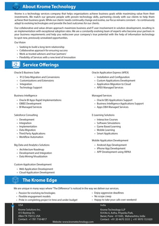 Copyright© Krome Technology LLP. 2
About Krome Technology
“We’re like you.
We want to succeed in what we do.”
• We are a Technology services company that helps Organizations achieve Business Goals while
maximizing value from their Investments.
• We firmly believe that providing highly effective solutions means being flexible to the changing
reality of technology. Our core service offerings embrace change and reflect our focus on the
future.
• Our experienced team members understand both technology and business process, thus
having the ability to provide our clients a complete and comprehensive solution.
• We are unique in many ways where “the difference” is noticed in the way we conduct our
business. We have open communications as well as strive to provide objectivity in our advice.
Krome Difference:
 Passion for evolving technologies
 Flexible engagement models
 Pride in completing project in time
and under budget
 Enjoy aggressive deadlines
 No scope creep
 Happy to take your calls over weekend
 
