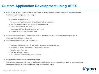 Copyright© Krome Technology LLP. 20
Custom Application Development using APEX
• Honda of Special Metals Corp. partnered with Krome to design, develop and deploy a custom Shop Floor System
to address key pressing business challenges:
 Real time tracking of WIP
 Access operational procedures for quality and safety instructions
 Ability to provide special instructions to shop-floor user
 Create new operation real time
 Move material for multiple jobs at the same time
 Integrated with Oracle eBusiness Suite
• The new custom application is developed in Oracle Application Express ; a no cost tool provided by Oracle
to develop the web based applications.
• The custom applications provides functionality:
 Inventory visibility of materials and costing of resources on real time basis
 Recording of quality information at the point of execution
 Attachments at WIP jobs
 Various interactive reports
 Ability to email error directly to support team
• The application is developed under $100 K budget
• This highly successful and well-adopted application, initially deployed at one manufacturing plant, is currently being
developed and deployed at sixteen (16) additional manufacturing plants.
 