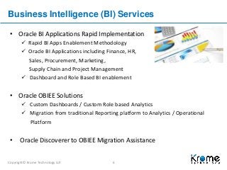 Copyright© Krome Technology LLP. 6
Business Intelligence (BI) Services
• Oracle BI Applications Rapid Implementation
 Rapid BI Apps Enablement Methodology
 Oracle BI Applications including Finance, HR,
Sales, Procurement, Marketing,
Supply Chain and Project Management
 Dashboard and Role Based BI enablement
• Oracle OBIEE Solutions
 Custom Dashboards / Custom Role based Analytics
 Migration from traditional Reporting platform to Analytics / Operational
Platform
• Oracle Discoverer to OBIEE Migration Assistance
 