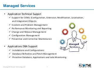 Copyright© Krome Technology LLP. 7
• Application Technical Suppot
 Support for CEMLI (Configuration, Extension, Modification, Localization,
and Integration) Objects
 Incident and Problem Management
 Performance Monitoring and Reporting
 Change and Release Management
 Configuration Management
 Preventive and Corrective Maintenance
• Applications DBA Support
 Installations and Configurations
 Database Refreshes and Patch Management
 Proactive Database, Applications and Jobs Monitoring
Managed Services
 