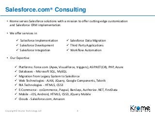 Copyright© Krome Technology LLP. 8
Salesforce.com® Consulting
• Krome serves Salesforce solutions with a mission to offer cutting-edge customization
and Salesforce CRM implementation
• We offer services in
• Our Expertise
 Platforms: Force.com (Apex, VisualForce, triggers), ASP.NET(C#), PHP, Azure
 Databases - Microsoft SQL, MySQL
 Migration from Legacy System to Salesforce
 Web Technologies - AJAX, JQuery, Google Components, Telerik
 RIA Technologies - HTML5, CSS3
 E-Commerce - osCommerce, Paypal, Barclays, Authorize .NET, FirstData
 Mobile - iOS, Android, HTML5, CSS3, JQuery Mobile
 Clouds - Salesforce.com, Amazon
 Salesforce Implementation
 Salesforce Development
 Salesforce Integration
 Salesforce Data Migration
 Third Party Applications
 Workflow Automation
 