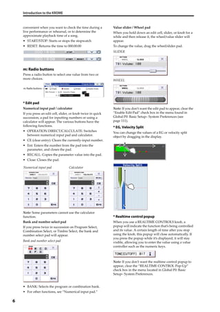 Introduction to the KROME
6
convenient when you want to check the time during a 
live performance or rehearsal, or to determine the 
approximate playback time of a song.
• START/STOP: Starts or stops the stopwatch
• RESET: Returns the time to 000:00:00
m: Radio buttons
Press a radio button to select one value from two or 
more choices.
* Edit pad
Numerical input pad / calculator
If you press an edit cell, slider, or knob twice in quick 
succession, a pad for inputting numbers or using a 
calculator will appear. The various buttons have the 
following functions.
• OPERATION DIRECT/CALCULATE: Switches 
between numerical input pad and calculator.
• CE (clear entry): Clears the currently‐input number.
• Ent: Enters the number from the pad into the 
parameter, and closes the pad.
• RECALL: Copies the parameter value into the pad.
• Close: Closes the pad.
Note: Some parameters cannot use the calculator 
function.
Bank and number select pad
If you press twice in succession on Program Select, 
Combination Select, or Timbre Select, the bank and 
number select pad will appear.
Bank and number select pad
• BANK: Selects the program or combination bank.
• For other functions, see “Numerical input pad.”
Value slider / Wheel pad
When you hold down an edit cell, slider, or knob for a 
while and then release it, the wheel/value slider will 
appear.
To change the value, drag the wheel/slider pad.
SLIDER
WHEEL
Note: If you don’t want the edit pad to appear, clear the 
“Enable Edit Pad” check box in the menu found in 
Global P0: Basic Setup– System Preferences (see 
page 111).
* EG, Velocity Split
You can change the values of a EG or velocity split 
object by dragging in the display.
* Realtime control popup
When you use a REALTIME CONTROLS knob, a 
popup will indicate the function that’s being controlled 
and its value. A certain length of time after you stop 
using the knob, this popup will close automatically. If 
you press the popup while it’s displayed, it will stay 
visible, allowing you to enter the value using a value 
controller such as the numeric keys.
Note: If you don’t want the realtime control popup to 
appear, clear the “REALTIME CONTROL Pop‐Up” 
check box in the menu located in Global P0: Basic 
Setup– System Preferences.
m: Radio buttons
Numerical input pad Calculator
 