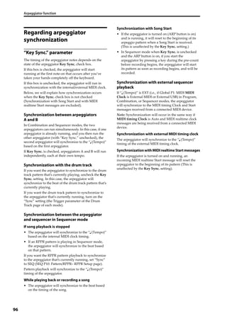 Arpeggiator function
96
Regarding arpeggiator
synchronization
“Key Sync.” parameter
The timing of the arpeggiator notes depends on the 
state of the arpeggiator Key Sync. check box.
If this box is checked, the arpeggiator will start 
running at the first note‐on that occurs after you’ve 
taken your hands completely off the keyboard.
If this box is unchecked, the arpeggiator will run in 
synchronization with the internal/external MIDI clock.
Below, we will explain how synchronization occurs 
when the Key Sync. check box is not checked 
(Synchronization with Song Start and with MIDI 
realtime Start messages are excluded).
Synchronization between arpeggiators
A and B
In Combination and Sequencer modes, the two 
arpeggiators can run simultaneously. In this case, if one 
arpeggiator is already running, and you then run the 
other arpeggiator (with “Key Sync.” unchecked), the 
second arpeggiator will synchronize to the “  (Tempo)” 
based on the first arpeggiator.
If Key Sync. is checked, arpeggiators A and B will run 
independently, each at their own tempo.
Synchronization with the drum track
If you want the arpeggiator to synchronize to the drum 
track pattern that’s currently playing, uncheck the Key 
Sync. setting. In this case, the arpeggiator will 
synchronize to the beat of the drum track pattern that’s 
currently playing.
If you want the drum track pattern to synchronize to 
the arpeggiator that’s currently running, turn on the 
“Sync” setting (the Trigger parameter of the Drum 
Track page of each mode).
Synchronization between the arpeggiator
and sequencer in Sequencer mode
If song playback is stopped
• The arpeggiator will synchronize to the “  (Tempo)” 
based on the internal MIDI clock timing.
• If an RPPR pattern is playing in Sequencer mode, 
the arpeggiator will synchronize to the beat based 
on that pattern.
If you want the RPPR pattern playback to synchronize 
to the arpeggiator that’s currently running, set “Sync” 
to SEQ (SEQ P10: Pattern/RPPR– RPPR Setup page).
Pattern playback will synchronize to the “  (Tempo)” 
timing of the arpeggiator.
While playing back or recording a song
• The arpeggiator will synchronize to the beat based 
on the timing of the song.
Synchronization with Song Start
• If the arpeggiator is turned on (ARP button is on) 
and is running, it will reset to the beginning of its 
arpeggio pattern when a Song Start is received. 
(This is unaffected by the Key Sync. setting.)
• In Sequencer mode when Key Sync. is unchecked 
and the ARP button is on, if you start the 
arpeggiator by pressing a key during the pre‐count 
before recording begins, the arpeggiator will start 
its pattern as soon as recording begins, and will be 
recorded.
Synchronization with external sequencer
playback
If “  (Tempo)” is EXT (i.e., if Global P1: MIDI MIDI 
Clock is External MIDI or External USB) in Program, 
Combination, or Sequencer modes, the arpeggiator 
will synchronize to the MIDI timing Clock and Start 
messages received from a connected MIDI device.
Note: Synchronization will occur in the same way if 
MIDI timing Clock is Auto and MIDI realtime clock 
messages are being received from a connected MIDI 
device.
Synchronization with external MIDI timing clock
The arpeggiator will synchronize to the “  (Tempo)” 
timing of the external MIDI timing clock.
SynchronizationwithMIDI realtime Start messages
If the arpeggiator is turned on and running, an 
incoming MIDI realtime Start message will reset the 
arpeggiator to the beginning of its pattern (This is 
unaffected by the Key Sync. setting).
 