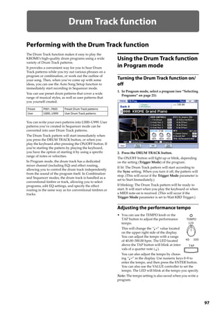 97
Drum Track function
Performing with the Drum Track function
The Drum Track function makes it easy to play the 
KROME’s high‐quality drum programs using a wide 
variety of Drum Track patterns.
It provides a convenient way for you to hear Drum 
Track patterns while you try out various phrases on a 
program or combination, or work out the outline of 
your song. Then, when you’ve come up with some 
ideas, you can use the Auto Song Setup function to 
immediately start recording in Sequencer mode.
You can use preset drum patterns that cover a wide 
range of musical styles, as well as user patterns that 
you yourself created.
You can write your own patterns into U000–U999. User 
patterns you’ve created in Sequencer mode can be 
converted into user Drum Track patterns.
The Drum Track pattern will start immediately when 
you press the DRUM TRACK button, or when you 
play the keyboard after pressing the ON/OFF button. If 
you’re starting the pattern by playing the keyboard, 
you have the option of starting it by using a specific 
range of notes or velocities.
In Program mode, the drum track has a dedicated 
mixer channel (including EQ) and effect routing, 
allowing you to control the drum track independently 
from the sound of the program itself. In Combination 
and Sequencer modes, the drum track is handled as a 
conventional timbre or track, allowing you to select 
programs, edit EQ settings, and specify the effect 
routing in the same way as for conventional timbres or 
tracks.
Using the Drum Track function
in Program mode
Turning the Drum Track function on/
off
1. In Program mode, select a program (see “Selecting 
Programs” on page 21).
2. Press the DRUM TRACK button.
The ON/OFF button will light up or blink, depending 
on the setting (Trigger Mode) of the program.
If lit: The Drum Track pattern will start according to 
the Sync setting. When you turn it off, the pattern will 
stop. (This will occur if the Trigger Mode parameter is 
set to Start Immediately.)
If blinking: The Drum Track pattern will be ready to 
start. It will start when you play the keyboard or when 
a MIDI note‐on is received. (This will occur if the 
Trigger Mode parameter is set to Wait KBD Trigger.) 
Adjusting the performance tempo
• You can use the TEMPO knob or the 
TAP button to adjust the performance 
tempo.
This will change the “ =” value located 
on the upper right side of the display. 
You can adjust the tempo with a range 
of 40.00–300.00 bpm. The LED located 
above the TAP button will blink at inter‐
vals of a quarter note ( ).
You can also adjust the tempo by choos‐
ing “ =” in the display. Use numeric keys 0–9 to 
enter the tempo, and then press the ENTER button. 
You can also use the VALUE controller to set the 
tempo. The LED will blink at the tempo you specify.
Note: The tempo setting is also saved when you write a 
program.
Preset P001...P605 Preset Drum Track patterns
User U000...U999 User Drum Track patterns
 