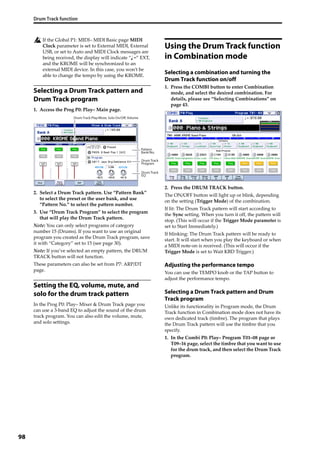 Drum Track function
98
If the Global P1: MIDI– MIDI Basic page MIDI 
Clock parameter is set to External MIDI, External 
USB, or set to Auto and MIDI Clock messages are 
being received, the display will indicate “ =” EXT, 
and the KROME will be synchronized to an 
external MIDI device. In this case, you won’t be 
able to change the tempo by using the KROME.
Selecting a Drum Track pattern and
Drum Track program
1. Access the Prog P0: Play– Main page.
2. Select a Drum Track pattern. Use “Pattern Bank” 
to select the preset or the user bank, and use 
“Pattern No.” to select the pattern number.
3. Use “Drum Track Program” to select the program 
that will play the Drum Track pattern.
Note: You can only select programs of category 
number 15 (Drums). If you want to use an original 
program you created as the Drum Track program, save 
it with “Category” set to 15 (see page 30).
Note: If you’ve selected an empty pattern, the DRUM 
TRACK button will not function.
These parameters can also be set from P7: ARP/DT 
page.
Setting the EQ, volume, mute, and
solo for the drum track pattern
In the Prog P0: Play– Mixer & Drum Track page you 
can use a 3‐band EQ to adjust the sound of the drum 
track program. You can also edit the volume, mute, 
and solo settings.
Using the Drum Track function
in Combination mode
Selecting a combination and turning the
Drum Track function on/off
1. Press the COMBI button to enter Combination 
mode, and select the desired combination. For 
details, please see “Selecting Combinations” on 
page 43.
2. Press the DRUM TRACK button.
The ON/OFF button will light up or blink, depending 
on the setting (Trigger Mode) of the combination.
If lit: The Drum Track pattern will start according to 
the Sync setting. When you turn it off, the pattern will 
stop. (This will occur if the Trigger Mode parameter is 
set to Start Immediately.)
If blinking: The Drum Track pattern will be ready to 
start. It will start when you play the keyboard or when 
a MIDI note‐on is received. (This will occur if the 
Trigger Mode is set to Wait KBD Trigger.)
Adjusting the performance tempo
You can use the TEMPO knob or the TAP button to 
adjust the performance tempo.
Selecting a Drum Track pattern and Drum
Track program
Unlike its functionality in Program mode, the Drum 
Track function in Combination mode does not have its 
own dedicated track (timbre). The program that plays 
the Drum Track pattern will use the timbre that you 
specify.
1. In the Combi P0: Play– Program T01–08 page or 
T09–16 page, select the timbre that you want to use 
for the drum track, and then select the Drum Track 
program.
Pattern
Bank/No.
Drum Track
Program
Drum Track Play/Mute, Solo On/Off, Volume
Drum Track
EQ
 