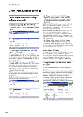 Drum Track function
100
Drum Track function settings
Drum Track function settings
in Program mode
Starting/stopping the drum track
1. Access the Prog P7: ARP/DT– Drum Track Pattern 
page.
2. “Trigger Mode” specifies how the Drum Track 
pattern will be triggered.
Start Immediately: When you press the DRUM 
TRACK button to turn it on, the LED will light up and 
the Drum Track pattern will start according to the Sync 
setting. It will stop when you press the DRUM TRACK 
button to turn it off.
Wait KBD Trigger: When you press the DRUM 
TRACK button to turn it on, the LED will blink and the 
Drum Track pattern will wait to start. When you play 
the keyboard or receive a MIDI note‐on, the Drum 
Track pattern will start according to the Sync setting.
3. Specify the Sync setting.
Off: The Drum Track pattern will not synchronize to 
the arpeggiator that’s currently running, but will start 
immediately.
On: The Drum Track pattern will synchronize to the 
arpeggiator that’s currently running.
4. If “Trigger Mode” is set to Wait KBD Trigger, 
specify the “Latch” setting. “Latch” specifies 
whether the Drum Track pattern will continue 
playing even after you take your hand off the 
keyboard.
Off: If the DRUM TRACK button is on (the LED will 
blink), the pattern will start when you play the 
keyboard (note‐on). The pattern will stop when you 
release the keyboard (note‐off).
On: If the DRUM TRACK button is on (the LED will 
blink), the pattern will start when you play the 
keyboard (note‐on). The pattern will continue when 
you release the keyboard (note‐off). The pattern will 
stop when you turn the DRUM TRACK button off (the 
LED will go dark).
5. If “Trigger Mode” is set to Wait KBD Trigger, 
specify the Keyboard Zone and Velocity Zone.
These settings specify the range of keys and velocities 
that will trigger the Drum Track pattern when you play 
the keyboard (or receive a note‐on).
Saving the on/off status
If “Trigger Mode” is set to Wait KBD Trigger, the drum 
track’s on/off status can be saved in the program.
If “Trigger Mode” is set to Start Immediately, the drum 
track’s on/off status will always be saved as “off,” 
regardless of the state of the DRUM TRACK button.
EQ adjustments for the Drum Track
program
You can adjust a three‐band EQ for the Drum Track 
program.
If you turn “Auto Load Program EQ” on (selected), the 
three‐band EQ settings specified for the program will 
be automatically loaded when you switch Drum Track 
programs. Normally you will leave this selected.
You are free to adjust the three‐band EQ settings that 
are loaded automatically. These adjustments are 
applied relative to the original settings of the program.
 