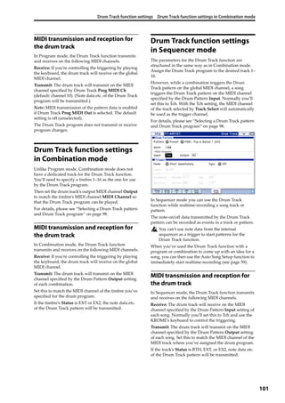 Drum Track function settings Drum Track function settings in Combination mode
101
MIDI transmission and reception for
the drum track
In Program mode, the Drum Track function transmits 
and receives on the following MIDI channels.
Receive: If you’re controlling the triggering by playing 
the keyboard, the drum track will receive on the global 
MIDI channel.
Transmit: The drum track will transmit on the MIDI 
channel specified by Drum Track Prog MIDI Ch 
(default: channel 10). (Note data etc. of the Drum Track 
program will be transmitted.)
Note: MIDI transmission of the pattern data is enabled 
if Drum Track Prog MIDI Out is selected. The default 
setting is off (unselected).
The Drum Track program does not transmit or receive 
program changes.
Drum Track function settings
in Combination mode
Unlike Program mode, Combination mode does not 
have a dedicated track for the Drum Track function. 
You’ll need to specify a timbre 1–16 as the one for use 
by the Drum Track program.
Then set the drum track’s output MIDI channel Output 
to match the timbre’s MIDI channel MIDI Channel so 
that the Drum Track program can be played.
For details, please see “Selecting a Drum Track pattern 
and Drum Track program” on page 98.
MIDI transmission and reception for
the drum track
In Combination mode, the Drum Track function 
transmits and receives on the following MIDI channels.
Receive: If you’re controlling the triggering by playing 
the keyboard, the drum track will receive on the global 
MIDI channel.
Transmit: The drum track will transmit on the MIDI 
channel specified by the Drum Pattern Output setting 
of each combination.
Set this to match the MIDI channel of the timbre you’ve 
specified for the drum program.
If the timbre’s Status is EXT or EX2, the note data etc. 
of the Drum Track pattern will be transmitted.
Drum Track function settings
in Sequencer mode
The parameters for the Drum Track function are 
structured in the same way as in Combination mode. 
Assign the Drum Track program to the desired track 1–
16.
However, while a combination triggers the Drum 
Track pattern on the global MIDI channel, a song 
triggers the Drum Track pattern on the MIDI channel 
specified by the Drum Pattern Input. Normally you’ll 
set this to Tch. With the Tch setting, the MIDI channel 
of the track selected by Track Select will automatically 
be used as the trigger channel.
For details, please see “Selecting a Drum Track pattern 
and Drum Track program” on page 98.
In Sequencer mode you can use the Drum Track 
function while realtime‐recording a song track or 
pattern.
The note‐on/off data transmitted by the Drum Track 
pattern can be recorded as events in a track or pattern.
You can’t use note data from the internal 
sequencer as a trigger to start patterns for the 
Drum Track function.
When you’ve used the Drum Track function with a 
program or combination to come up with an idea for a 
song, you can then use the Auto Song Setup function to 
immediately start realtime‐recording (see page 59).
MIDI transmission and reception for
the drum track
In Sequencer mode, the Drum Track function transmits 
and receives on the following MIDI channels.
Receive: The drum track will receive on the MIDI 
channel specified by the Drum Pattern Input setting of 
each song. Normally you’ll set this to Tch and use the 
KROME’s keyboard to control the triggering.
Transmit: The drum track will transmit on the MIDI 
channel specified by the Drum Pattern Output setting 
of each song. Set this to match the MIDI channel of the 
MIDI track where you’ve assigned the drum program.
If the track’s Status is BTH, EXT, or EX2, note data etc. 
of the Drum Track pattern will be transmitted.
 
