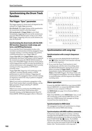Drum Track function
102
Synchronizing the Drum Track
function
The Trigger “Sync” parameter
The trigger timing of a drum track will depend on the 
setting of its Trigger Sync parameter. 
On (checked): The trigger timing will be quantized to 
the nearest beat relative to the base tempo.
Off (unchecked): If Trigger Mode is set to Start 
Immediately, triggering will occur at the moment you 
press the DRUM TRACK button. If this is set to Wait 
KBD Trigger, triggering will occur at the moment you 
play the keyboard.
Synchronizing the drum track with the KAR-
MA function, Sequencer mode songs, pat-
terns, and RPPR performance
If you want the Drum Track pattern to play or be 
recorded in synchronization with the arpeggiator that’s 
currently running, a currently‐playing song, pattern, 
or RPPR performance, turn Trigger Sync on.
Trigger Sync Off: If the Trigger Mode setting is Start 
Immediately, the Drum Track pattern will be triggered 
the moment you press the DRUM TRACK button. If 
this is set to Wait KBD Trigger, the Drum Track pattern 
will be triggered the moment you play the keyboard. It 
will not synchronize to the arpeggiator that’s currently 
running or to the song, pattern, or RPPR that’s 
currently active.
Trigger Sync On: Triggering will synchronize to the 
song that’s currently playing, pattern or RPPR 
performance in units of a measure. Triggering will 
synchronize to the arpeggiator that’s currently running 
(in Sequencer mode if the song or pattern is stopped) 
in units of a beat.
Note: If you want to synchronize arpeggiator to the 
Drum Track function that’s currently running , set the 
Sync parameter (Prog/Combi/Seq P7: ARP/DT‐
DrumTrk Pattern).
Note: If you want to synchronize the RPPR pattern 
performance to the Drum Track function that’s 
currently running, set the Sync parameter (Seq P10: 
Pattern/RPPR– RPPR Setup page) to Beat or Measure.
Synchronization with song stop
Synchronization with a song in Sequencer
mode
• When you press the SEQUENCER START/STOP 
( ) button, the Drum Track function will stop 
as well as the sequencer.
• If you want the Drum Track function to start 
simultaneously with the start of recording, press 
the DRUM TRACK button during the pre‐count 
before recording (if Trigger Mode is set to Start 
Immediately) or play the keyboard (if Trigger 
Mode is Wait KBD Trigger). The Drum Tracks will 
not be triggered immediately, but will be triggered 
in synchronization with the sequencer the moment 
recording starts.
Slave operation
Connect the KROME’s MIDI IN to your external MIDI 
device’s MIDI OUT, or connect the KROME’s USB B 
connector to your computer’s USB port.
Set MIDI Clock (see page 111) to External MIDI or 
External USB. 
Note: If the KROME is set to MIDI Clock= Auto, it will 
also synchronize to the external MIDI device in the 
same way if MIDI timing clock messages are being 
received from the external device. 
Synchronization to MIDI clock
The arpeggiator function will synchronize to a tempo 
based on the external MIDI clock timing.
Synchronization with MIDI realtime commands
In Sequencer mode, Song Start, Continue, and Stop 
messages that the KROME receives will control song 
playback and recording just as when you use the front 
panel START/STOP ( ) button. The KARMA 
function also will be controlled in the same way as 
when you use the front panel START/STOP ( ) 
button. (See “Synchronization with song stop”)
Sync: Off
Sync: Beat
Sync: Measure
Key 1 on
Song
Key 2 on Key 1 off
Sync settings
Patterns 1 and 2 are set to
Mode=Manual, and have
identical Sync settings
Pattern 1
Pattern 2
Pattern 1
Pattern 2
Pattern 1
Pattern 2
 
