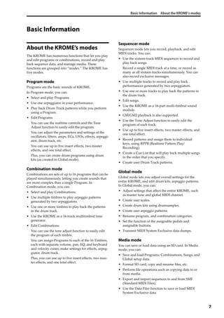 Basic Information About the KROME’s modes
7
Basic Information
About the KROME’s modes
The KROME has numerous functions that let you play 
and edit programs or combinations, record and play 
back sequence data, and manage media. These 
functions are grouped into “modes.” The KROME has 
five modes.
Program mode
Programs are the basic sounds of KROME.
In Program mode, you can:
• Select and play Programs.
• Use one arpeggiator in your performance.
• Play back Drum Track patterns while you perform 
using a Program.
• Edit Programs
You can use the realtime controls and the Tone 
Adjust function to easily edit the program.
You can adjust the parameters and settings of the 
oscillators, filters, amps, EGs, LFOs, effects, arpeggi‐
ator, drum track, etc. 
You can use up to five insert effects, two master 
effects, and one total effect.
Plus, you can create drum programs using drum 
kits (as created in Global mode).
Combination mode
Combinations are sets of up to 16 programs that can be 
played simultaneously, letting you create sounds that 
are more complex than a single Program. In 
Combination mode, you can:
• Select and play Combinations.
• Use multiple timbres to play arpeggio patterns 
generated by two arpeggiators.
• Use one or more timbres to play back the patterns 
in the drum track.
• Use the KROME as a 16‐track multitimbral tone 
generator.
• Edit Combinations
You can use the tone adjust function to easily edit 
the program of each timbre.
You can assign Programs to each of the 16 Timbres, 
each with separate volume, pan, EQ, and keyboard 
and velocity zones; make settings for effects, arpeg‐
giator, drum track.
Plus, you can use up to five insert effects, two mas‐
ter effects, and one total effect.
Sequencer mode
Sequencer mode lets you record, playback, and edit 
MIDI tracks. You can:
• Use the sixteen‐track MIDI sequencer to record and 
play back songs.
Record a single MIDI track at a time, or record as 
many as all sixteen tracks simultaneously. You can 
also record exclusive messages.
• Use multiple tracks to record and play back 
performances generated by two arpeggiators.
• Use one or more tracks to play back the patterns in 
the drum track.
• Edit songs.
• Use the KROME as a 16‐part multi‐timbral sound 
module.
• GM/GM2 playback is also supported.
• Use the Tone Adjust function to easily edit the 
program of each track.
• Use up to five insert effects, two master effects, and 
one total effect.
• Record patterns and assign them to individual 
keys, using RPPR (Realtime Pattern Play/
Recording).
• Create a Cue List that will play back multiple songs 
in the order that you specify.
• Create user Drum Track patterns.
Global mode
Global mode lets you adjust overall settings for the 
entire KROME, and edit drum kits, arpeggio patterns. 
In Global mode, you can:
• Adjust settings that affect the entire KROME, such 
as master tune and global MIDI channel.
• Create user scales.
• Create drum kits using drumsamples.
• Create user arpeggio patterns.
• Rename program, and combination categories.
• Set the function of the assignable pedals and 
assignable buttons.
• Transmit MIDI System Exclusive data dumps.
Media mode
You can save or load data using an SD card. In Media 
mode, you can:
• Save and load Programs, Combinations, Songs, and 
Global setup data.
• Format SD card, copy and rename files, etc. 
• Perform file operations such as copying data to or 
from media.
• Export and import sequences to and from SMF 
(Standard MIDI Files).
• Use the Data Filer function to save or load MIDI 
System Exclusive data.
 