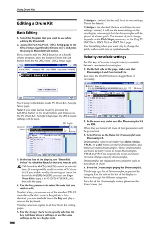 Using Drum Kits
106
Editing a Drum Kit
Basic Editing
1. Select the Program that you wish to use while 
editing the Drum Kit.
2. Access the P2: OSC/Pitch– OSC1 Setup page or the 
OSC2 Setup page (Double Drums only), and press 
the Jump to Drum Kit Edit button.
If you want to edit the OSC2 drum kit of a double 
drums program, press the Jump to Drum Kit Edit 
button from the P2: OSC/Pitch– OSC2 Setup page.
You’ll jump to the Global mode P5: Drum Kit– Sample 
Setup page.
Note: If you enter Global mode by pressing the 
GLOBAL button or the mode button, and then access 
the P5: Drum Kit– Sample Setup page, the OSC1 sound 
settings will be used.
3. In the top line of the display, use “Drum Kit 
Select” to select the drum kit that you want to edit.
GM drum kits 48 (GM)–56 (GM) cannot be selected 
here. (It is not possible to edit or write a GM drum 
kit.) If you wish to modify the settings of one of the 
drum kits 48 (GM)–56 (GM), you can use Copy 
Drum Kit to copy it to 00 (INT)–47 (USER), and 
then edit the copy.
4. Use the Key parameter to select the note that you 
wish to edit.
To select a key, you can use any of the standard VALUE 
controllers (the dial, numeric keypad etc.). As a 
shortcut, you can also hold down the Key and play a 
note on the keyboard.
This Key selection applies to all five Drum Kit editing 
pages.
5. Use the Assign check box to specify whether the 
key will have its own settings, or use the same 
settings as the next higher note.
If Assign is checked, the key will have its own settings. 
This is the default.
If Assign is not checked, the key won’t have its own 
settings. Instead, it will use the same settings as the 
next higher note–except that the drumsamples will be 
played at a lower pitch. The amount of pitch change 
depends on the Pitch Slope parameter, on the Prog P2: 
OSC/Pitch– OSC1 Pitch or OSC2 Pitch page.
Use this setting when you want only to change the 
pitch, such as with tom or cymbal sounds.
Velocity crossfade settings
For this key, let’s create a simple velocity crossfade 
between two stereo drumsamples.
1. On the left side of the page, make sure that 
Drumsample1 and 2 are turned On.
Just press the On/Off buttons to toggle them, if 
necessary.
2. In the same way, make sure that Drumsamples 3–8 
are Off.
When they are turned off, most of their parameters will 
be grayed out.
3. Select Stereo as the Bank for Drumsample1 and 
Drumsample2.
Drumsamples come in several types: Mono, Stereo, 
VM.M, or VM.S. Mono are mono drumsamples, and 
Stereo are stereo drumsamples. Stereo drumsamples 
use twice as many voices as mono drumsamples. 
VM.M and VM.S are respectively mono and stereo 
versions of large‐capacity drumsamples.
Drumsamples are organized into categories such as 
bass drum or snare.
4. Press the Drumsample popup for Drumsample1.
This brings up a list of Drumsamples, organized by 
category. Use the tabs at the left of the display to 
browse through the different categories.
For a list of the Drumsample names, please see the 
Voice Name List.
Drum Kit
Select
KEY Assign
 