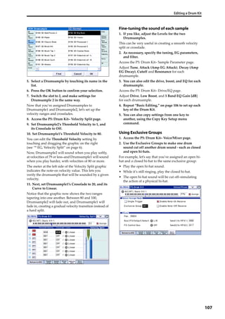 Editing a Drum Kit
107
5. Select a Drumsample by touching its name in the 
list.
6. Press the OK button to confirm your selection.
7. Switch the slot to 2, and make settings for 
Drumsample 2 in the same way.
Now that you’ve assigned Drumsamples to 
Drumsample1 and Drumsample2, let’s set up the 
velocity ranges and crossfades.
8. Access the P5: Drum Kit– Velocity Split page.
9. Set Drumsample2’s Threshold Velocity to 1, and 
its Crossfade to Off.
10. Set Drumsample1’s Threshold Velocity to 80.
You can edit the Threshold Velocity setting by 
touching and dragging the graphic on the right 
(see “* EG, Velocity Split” on page 6).
Now, Drumsample2 will sound when you play softly, 
at velocities of 79 or less–and Drumsample1 will sound 
when you play harder, with velocities of 80 or more.
The meter at the left side of the Velocity Split graphic 
indicates the note‐on velocity value. This lets you 
verify the drumsample that will be sounded by a given 
velocity.
11. Next, set Drumsample1’s Crossfade to 20, and its 
Curve to Linear.
Notice that the graphic now shows the two ranges 
tapering into one another. Between 80 and 100, 
Drumsample2 will fade out, and Drumsample1 will 
fade in, creating a gradual velocity transition instead of 
a hard split.
Fine-tuning the sound of each sample
1. If you like, adjust the Levels for the two 
Drumsamples.
This can be very useful in creating a smooth velocity 
split or crossfade.
2. As necessary, specify the tuning, EG parameters, 
and filter.
Access the P5: Drum Kit– Sample Parameter page.
Adjust Tune, Attack (Amp EG Attack), Decay (Amp 
EG Decay), Cutoff and Resonance for each 
drumsample.
3. You can also edit the drive, boost, and EQ for each 
drumsample.
Access the P5: Drum Kit– Drive/EQ page.
Adjust Drive, Low Boost, and 3 Band EQ Gain [dB] 
for each drumsample.
4. Repeat “Basic Editing,” on page 106 to set up each 
key of the Drum Kit. 
5. You can also copy settings from one key to 
another, using the Copy Key Setup menu 
command.
Using Exclusive Groups
1. Access the P5: Drum Kit– Voice/Mixer page.
2. Use the Exclusive Groups to make one drum 
sound cut off another drum sound ‐ such as closed 
and open hi‐hats.
For example, let’s say that you’ve assigned an open hi‐
hat and a closed hi‐hat to the same exclusive group:
• Play the open hi‐hat sound.
• While it’s still ringing, play the closed hi‐hat.
• The open hi‐hat sound will be cut off–simulating 
the action of a physical hi‐hat.
 