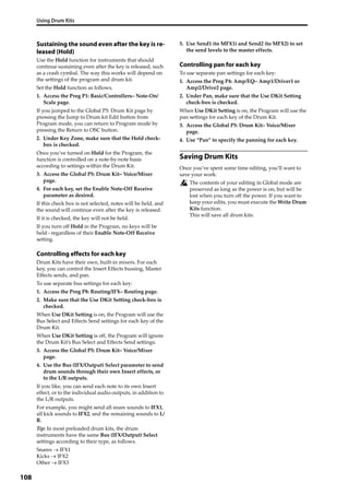 Using Drum Kits
108
Sustaining the sound even after the key is re-
leased (Hold)
Use the Hold function for instruments that should 
continue sustaining even after the key is released, such 
as a crash cymbal. The way this works will depend on 
the settings of the program and drum kit.
Set the Hold function as follows.
1. Access the Prog P1: Basic/Controllers– Note‐On/
Scale page.
If you jumped to the Global P5: Drum Kit page by 
pressing the Jump to Drum kit Edit button from 
Program mode, you can return to Program mode by 
pressing the Return to OSC button.
2. Under Key Zone, make sure that the Hold check‐
box is checked.
Once you’ve turned on Hold for the Program, the 
function is controlled on a note‐by‐note basis 
according to settings within the Drum Kit. 
3. Access the Global P5: Drum Kit– Voice/Mixer 
page.
4. For each key, set the Enable Note‐Off Receive 
parameter as desired.
If this check box is not selected, notes will be held, and 
the sound will continue even after the key is released.
If it is checked, the key will not be held.
If you turn off Hold in the Program, no keys will be 
held ‐ regardless of their Enable Note‐Off Receive 
setting.
Controlling effects for each key
Drum Kits have their own, built‐in mixers. For each 
key, you can control the Insert Effects bussing, Master 
Effects sends, and pan.
To use separate bus settings for each key:
1. Access the Prog P8: Routing/IFX– Routing page.
2. Make sure that the Use DKit Setting check‐box is 
checked.
When Use DKit Setting is on, the Program will use the 
Bus Select and Effects Send settings for each key of the 
Drum Kit.
When Use DKit Setting is off, the Program will ignore 
the Drum Kit’s Bus Select and Effects Send settings.
3. Access the Global P5: Drum Kit– Voice/Mixer 
page.
4. Use the Bus (IFX/Output) Select parameter to send 
drum sounds through their own Insert effects, or 
to the L/R outputs.
If you like, you can send each note to its own Insert 
effect, or to the individual audio outputs, in addition to 
the L/R outputs.
For example, you might send all snare sounds to IFX1, 
all kick sounds to IFX2, and the remaining sounds to L/
R.
Tip: In most preloaded drum kits, the drum 
instruments have the same Bus (IFX/Output) Select 
settings according to their type, as follows.
Snares  IFX1
Kicks  IFX2
Other IFX3
5. Use Send1 (to MFX1) and Send2 (to MFX2) to set 
the send levels to the master effects.
Controlling pan for each key
To use separate pan settings for each key:
1. Access the Prog P4: Amp/EQ– Amp1/Driver1 or 
Amp2/Drive2 page.
2. Under Pan, make sure that the Use DKit Setting 
check‐box is checked.
When Use DKit Setting is on, the Program will use the 
pan settings for each key of the Drum Kit.
3. Access the Global P5: Drum Kit– Voice/Mixer 
page.
4. Use “Pan” to specify the panning for each key.
Saving Drum Kits
Once you’ve spent some time editing, you’ll want to 
save your work.
The contents of your editing in Global mode are 
preserved as long as the power is on, but will be 
lost when you turn off the power. If you want to 
keep your edits, you must execute the Write Drum 
Kits function.
This will save all drum kits.
 