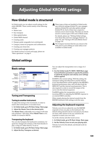 109
Adjusting Global KROME setings
How Global mode is structured
In Global mode you can adjust overall settings for the 
entire KROME. These consist mainly of the following 
settings.
• Master tune
• Key transpose
• Effect global button
• Global MIDI channel
• Creating scales
• Damper pedal, assignable foot switch/pedal
• Category names for programs and combinations
• Creating user drum kits
• Creating user arpeggio patterns
For details on how to access each page, please see 
“Basic operations” on page 9.
Three types of data are handled in Global mode: 
user drum kit settings (Global P5), user arpeggio 
patterns (Global P6), and other global settings 
(Global P0–4). Each of these has a respective 
memory area to store its data. This data can also be 
saved to various types of SD card in Media mode. 
For details, please see “Writing Global settings, 
User Drum Kits and User Arpeggio Patterns” on 
page 116, and “Saving to SD card (Media–Save)” 
on page 118.
The Compare function that lets you return to the 
state prior to your editing (or undo edits) is not 
available in Global mode.
Global settings
Basic setup
Tuning and Transposing
Tuning to another instrument
To adjust the tuning in fine increments, in order to 
match other instruments or recorded music:
1. In Global mode, go to P0: Basic Setup– Basic page.
2. Adjust the Master Tune to the desired pitch.
The Master Tune is adjustable over a range of ±50 cents 
(one semitone = 100 cents). When Master Tune is at 0, 
middle A is tuned to 440 Hz.
Transposing the keyboard
You can also transpose the keyboard in semitones, for 
quick key‐changes (for instance, if the band decides to 
play a song in F rather than E). To do so:
1. In Global mode, go to P0: Basic Setup– Basic page.
2. Adjust the Key Transpose as desired.
You can adjust the transposition over a range of ±1 
octave.
3. Use the Global mode P1: MIDI– MIDI Basic page 
Convert Position parameter to specify the position 
at which the transpose and velocity curve settings 
will be applied.
PreMIDI is the normal setting. With this setting, the 
Transpose setting described above and the Velocity 
Curve described below will be applied to the KROME’s 
keyboard performance data, and will affect both the 
MIDI OUT and the internal sound generator. This is 
also required in order to record the output of the 
curves into the internal sequencer.
PostMIDI applies the transposition and curves to 
incoming MIDI, for adjusting the KROME response to 
an external MIDI controller.
When simply playing the internal sounds from the 
KROME keyboard, both settings work the same.
Adjusting the keyboard response
Velocity curve let you adjust the way the KROME 
responds to how you play on the keyboard. The 
default setting should work for most players, but there 
are many other choices to let you customize the 
response to match your own style.
To set the velocity and after touch curves:
1. In Global mode, go to P0: Basic Setup– Basic page.
2. Set the Velocity Curve to suit your playing style.
Velocity Curve 4 is the default, and should work for 
most players.
Tuning and
transpose
settings
Velocity/
curve settings
Effect bypass
settings
Link the
arpeggiator
Stop the
arpeggiator
and drum
track
 