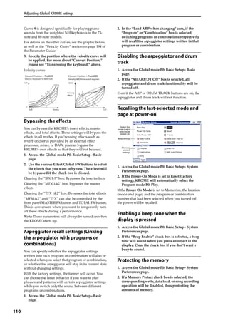 Adjusting Global KROME setings
110
Curve 9 is designed specifically for playing piano 
sounds from the weighted NH keyboards in the 73‐
note and 88‐note models.
For details on the other curves, see the graphic below, 
as well as the “Velocity Curve” section on page 194 of 
the Parameter Guide. 
3. Specify the position where the velocity curve will 
be applied. For more about “Convert Position,” 
please see “Transposing the keyboard,” above.
Velocity curves
Bypassing the effects
You can bypass the KROME’s insert effects, master 
effects, and total effects. These settings will bypass the 
effects in all modes. If you’re using effects such as 
reverb or chorus provided by an external effect 
processor, mixer, or DAW, you can bypass the 
KROME’s own effects so that they will not be used.
1. Access the Global mode P0: Basic Setup– Basic 
page.
2. Use the various Effect Global SW buttons to select 
the effects that you want to bypass. The effect will 
be bypassed if the check box is cleared.
Clearing the “IFX 1‐5” box: Bypasses the insert effects
Clearing the “MFX 1&2” box: Bypasses the master 
effects
Clearing the “TFX 1&2” box: Bypasses the total effects
“MFX1&2” and “TFX” can also be controlled by the 
front panel MASTER FX button and TOTAL FX button. 
This is convenient when you want to temporarily turn 
off these effects during a performance.
Note: These parameters will always be turned on when 
the KROME starts up.
Arpeggiator recall settings (Linking
the arpeggiator with programs or
combinations)
You can specify whether the arpeggiator settings 
written into each program or combination will also be 
selected when you select that program or combination, 
or whether the arpeggiator will stay in its current state 
without changing settings.
With the factory settings, the former will occur. You 
can choose the latter behavior if you want to play 
phrases and patterns with certain arpeggiator settings 
while you switch only the sound between different 
programs or combinations.
1. Access the Global mode P0: Basic Setup– Basic 
page.
2. In the “Load ARP when changing” area, if the 
“Program” or “Combination” box is selected, 
switching programs or combinations respectively 
will recall the arpeggiator settings written in that 
program or combination.
Disabling the arpeggiator and drum
track
1. Access the Global mode P0: Basic Setup– Basic 
page.
2. If the “All ARP/DT Off” box is selected, all 
arpeggiator and drum track functionality will be 
turned off.
Even if the ARP or DRUM TRACK buttons are on, the 
arpeggiator and drum track will not function.
Recalling the last-selected mode and
page at power-on
1. Access the Global mode P0: Basic Setup– System 
Preferences page.
2. If the Power‐On Mode is set to Reset (factory 
setting), KROME will automatically select the 
Program mode P0: Play.
If the Power On Mode is set to Memorize, the location 
(mode and page) and the program or combination 
number that had been selected when you turned off 
the power will be recalled.
Enabling a beep tone when the
display is pressed
1. Access the Global mode P0: Basic Setup– System 
Preferences page.
2. If the “Beep Enable” check box is selected, a beep 
tone will sound when you press an object in the 
display. Clear the check box if you don’t want a 
beep to sound.
Protecting the memory
1. Access the Global mode P0: Basic Setup– System 
Preferences page.
2. If a Memory Protect check box is selected, the 
corresponding write, data load, or song recording 
operation will be disabled, thus protecting the 
contents of memory.
1
MAX
127
1
8
6
5
4
3
2
7
Soft
127
Strong
1
1
2
3
8
6
5
4
7
9 9
Velocity (MIDI In to sound engines)Velocity (Keyboard to MIDI Out)
Convert Position = PostMIDIConvert Position = PreMIDI
Velocity
effect
Select the
mode that is
selected at
power-on
Beep setting
Memory
protect
settings
 