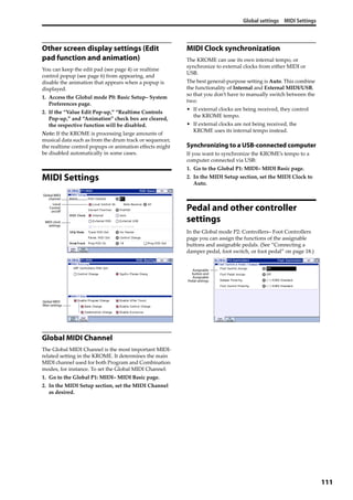 Global settings MIDI Settings
111
Other screen display settings (Edit
pad function and animation)
You can keep the edit pad (see page 4) or realtime 
control popup (see page 6) from appearing, and 
disable the animation that appears when a popup is 
displayed.
1. Access the Global mode P0: Basic Setup– System 
Preferences page.
2. If the “Value Edit Pop‐up,” “Realtime Controls 
Pop‐up,” and “Animation” check box are cleared, 
the respective function will be disabled.
Note: If the KROME is processing large amounts of 
musical data such as from the drum track or sequencer, 
the realtime control popups or animation effects might 
be disabled automatically in some cases.
MIDI Settings
Global MIDI Channel
The Global MIDI Channel is the most important MIDI‐
related setting in the KROME. It determines the main 
MIDI channel used for both Program and Combination 
modes, for instance. To set the Global MIDI Channel:
1. Go to the Global P1: MIDI– MIDI Basic page.
2. In the MIDI Setup section, set the MIDI Channel 
as desired.
MIDI Clock synchronization
The KROME can use its own internal tempo, or 
synchronize to external clocks from either MIDI or 
USB. 
The best general‐purpose setting is Auto. This combine 
the functionality of Internal and External MIDI/USB, 
so that you don’t have to manually switch between the 
two:
• If external clocks are being received, they control 
the KROME tempo.
• If external clocks are not being received, the 
KROME uses its internal tempo instead.
Synchronizing to a USB-connected computer
If you want to synchronize the KROME’s tempo to a 
computer connected via USB:
1. Go to the Global P1: MIDI– MIDI Basic page.
2. In the MIDI Setup section, set the MIDI Clock to 
Auto.
Pedal and other controller
settings
In the Global mode P2: Controllers– Foot Controllers 
page you can assign the functions of the assignable 
buttons and assignable pedals. (See “Connecting a 
damper pedal, foot switch, or foot pedal” on page 18.)
Global MIDI
channel
Local
Control
on/off
MIDI clock
settings
Global MIDI
filter settings
Assignable
button and
Assignable
Pedal settings
 