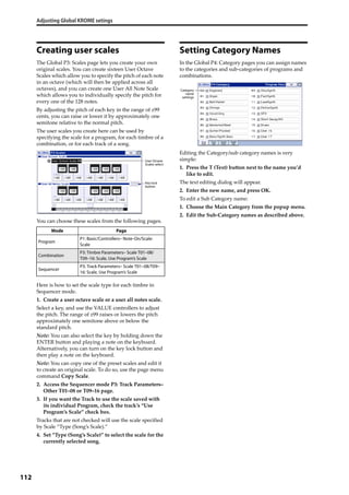 Adjusting Global KROME setings
112
Creating user scales
The Global P3: Scales page lets you create your own 
original scales. You can create sixteen User Octave 
Scales which allow you to specify the pitch of each note 
in an octave (which will then be applied across all 
octaves), and you can create one User All Note Scale 
which allows you to individually specify the pitch for 
every one of the 128 notes.
By adjusting the pitch of each key in the range of ±99 
cents, you can raise or lower it by approximately one 
semitone relative to the normal pitch.
The user scales you create here can be used by 
specifying the scale for a program, for each timbre of a 
combination, or for each track of a song.
You can choose these scales from the following pages.
Here is how to set the scale type for each timbre in 
Sequencer mode.
1. Create a user octave scale or a user all notes scale.
Select a key, and use the VALUE controllers to adjust 
the pitch. The range of ±99 raises or lowers the pitch 
approximately one semitone above or below the 
standard pitch.
Note: You can also select the key by holding down the 
ENTER button and playing a note on the keyboard. 
Alternatively, you can turn on the key lock button and 
then play a note on the keyboard.
Note: You can copy one of the preset scales and edit it 
to create an original scale. To do so, use the page menu 
command Copy Scale.
2. Access the Sequencer mode P3: Track Parameters– 
Other T01–08 or T09–16 page.
3. If you want the Track to use the scale saved with 
its individual Program, check the track’s “Use 
Program’s Scale” check box.
Tracks that are not checked will use the scale specified 
by Scale “Type (Song’s Scale).”
4. Set “Type (Song’s Scale)” to select the scale for the 
currently selected song.
Setting Category Names
In the Global P4: Category pages you can assign names 
to the categories and sub‐categories of programs and 
combinations.
Editing the Category/sub category names is very 
simple: 
1. Press the T (Text) button next to the name you’d 
like to edit.
The text editing dialog will appear.
2. Enter the new name, and press OK.
To edit a Sub Category name:
1. Choose the Main Category from the popup menu.
2. Edit the Sub‐Category names as described above.
Mode Page
Program
P1: Basic/Controllers– Note-On/Scale:
Scale
Combination
P3: Timbre Parameters– Scale T01–08/
T09–16: Scale, Use Program’s Scale
Sequencer
P3: Track Parameters– Scale T01–08/T09–
16: Scale, Use Program’s Scale
User Octave
Scales select
Key lock
button
Category
name
settings
 