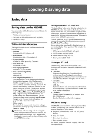 113
Loading & saving data
Saving data
Saving data on the KROME
You can save the KROME’s various types of data in the 
following ways.
• Writing to internal memory
• Saving to an SD card (commercially available)
• MIDI data dump
Writing to internal memory
The following types of data can be written into the 
internal memory.
• Program
Programs 000–127 in banks A–F
• Combination
Combinations 000–127 in banks A–D
• Global settings
(Global P0: Basic Setup– P4: Category)
• User drum kits
00(INT)–47(USER)
• User arpeggio patterns
U0000(INT)–U1027(USER)
• User Drum Track patterns
U000–U999
(See page 97)
• User template songs U00–U15
Song settings such as the song name and tempo, 
track settings (see page 106 of the Parameter 
Guide), arpeggiator, and effect settings can be 
saved (written) to internal memory. However, the 
musical data for song tracks and patterns are not 
saved to internal memory. Furthermore, settings 
that govern how the musical data is played back 
such as Meter, Metronome, PLAY/MUTE, Track 
Play Loop (including Start/End measure), and 
RPPR settings will not be saved either. Use the 
Sequencer mode menu command Save Template 
Song to write this data; for details, please see 
page 164 of the Parameter Guide.
• Effect presets
For each effect, you can write parameter settings 
into internal memory by using the menu command 
Write FX Preset.
The musical data and setup data of a song you 
create in Sequencer mode cannot be saved in the 
KROME’s internal memory. You’ll need to save 
this data to a commercially available SD card or by 
using MIDI data dump.
About preloaded data and preset data
“Preloaded data” refers to the data that is loaded in the 
KROME when it is shipped from the factory. You are 
free to rewrite this data, and with the exception of the 
demo songs, the data will be written to the location as 
described in “Writing to internal memory.” This data is 
stored in the KROME’s system area.
You can reload the factory preload data into internal 
memory by using the Global mode menu command 
Load Preload/Demo Data.
Preset data, on the other hand, is data that cannot be 
overwritten by the Write operation. This includes the 
following data.
• GM program banks GM, g(1)–g(9), g(d)
• GM drum kits 48(GM)–56(GM)
• Preset template songs P00–P15
• Preset patterns P000–P605
Saving to SD card
The following data can be saved to an SD card 
(commercially available) inserted in the KROME’s SD 
card slot.
• .PCG file:
Programs, Combinations, Drum kits, Global 
settings, user Drum Track patterns, and user 
arpeggio patterns (The data that was checked in the 
check boxes of the Save dialog box will be saved.)
• .SNG file:
Song and cue list.
• .EXL file:
System exclusive data from an external device that 
was saved on the KROME (This allows the KROME 
to be used as a data filer.)
• .MID file:
Saves a Sequencer mode song in Standard MIDI 
File (SMF) format.
(See the illustration on the following page.)
MIDI data dump
The KROME can transmit the following types of data 
as a MIDI data dump; you can save this data on an 
external data filer or other device.
• Programs, combinations, drum kits, and global 
settings
• Song and cue list
• User drum kit patterns
• User arpeggio pattern
For details, please see “Dump:” on page 218 of the 
Parameter Guide.
 