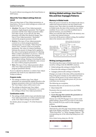 Loading & saving data
116
To cancel without executing press the Cancel button or 
EXIT button.
About the Tone Adjust settings that are
saved
There are three types of Tone Adjust parameters, as 
listed below. The way in which settings are written will 
depend on the type.
• Absolute: This type of Tone Adjust parameter 
controls a single program parameter. The Program 
parameter and the Tone Adjust parameter reflect 
each other exactly. If you edit one, the other 
parameter will reflect the identical change. This 
type of Tone Adjust parameter “absolutely” 
controls the program parameter itself.
• Relative: This type of Tone Adjust parameter 
controls two or more program parameters 
simultaneously. For example, “Filter/Amp EG 
Attack Time” controls a total of six program 
parameters. The value of a relative parameter 
indicates the amount of change that is applied to 
the value of each program parameter it’s affecting.
When a relative parameter is at zero (i.e., when its 
slider is in the center position), the program 
parameters it controls will function according to 
their original settings. Raising or lowering the value 
of a relative parameter will indirectly raise or lower 
the value of these program parameters.
• Meta: This type of Tone Adjust parameter affects 
other Tone Adjust parameters. It does not affect 
program parameters directly.
If you’ve adjusted an absolute or a relative Tone Adjust 
parameter, the result of your adjustment will be 
written as follows.
Program mode:
• The settings of relative‐type Tone Adjust 
parameters are automatically applied directly to the 
program parameters when you write the program. 
The Tone Adjust values will be reset to zero.
• The settings of absolute‐type Tone Adjust 
parameters are written “as themselves” (i.e., as the 
new settings of those Tone Adjust parameters).
Combination mode:
• The settings of both relative‐type and absolute‐type 
Tone Adjust parameters are written and preserved 
as the Tone Adjust settings for each timbre.
For details, please see pages 7, 75 of the Parameter 
Guide.
Writing Global settings, User Drum
Kits and User Arpeggio Patterns
Memory in Global mode
When the power is turned on, the Global mode data is 
called from internal memory into the Global mode 
memory area. Then when you modify the parameters 
in Global mode, the data in the memory area will be 
modified. If you wish to save this modified data in 
internal memory, you must Write it.
When you write this data, the data in the memory area 
is written into internal memory.
If you turn off the power without writing, the modified 
data in the memory area will be lost.
Writing (saving) procedure
The following three types of Global mode data can be 
saved by writing it into the KROME’s memory.
• Global settings (the settings in Global P0–P4)
• Drum kits (the settings in Global P5)
• Arpeggio patterns (the settings in Global P6)
Changes you make to this data will be remembered as 
long as the power remains on, but will be lost when 
you turn off the power. If you want to keep your 
changes even after turning the power off, you must 
write them into memory.
The following are exceptions.
Parameters that are not saved even if you Write
• Effect Global SW
Parameters that are saved even if you don’t Write
• Auto Power‐Off
1. Access the page that contains the parameters or 
settings that you want to save.
Choose one of the P0–P4 pages if you want to write 
global settings, choose P5 if you want to write drum 
kits, or choose P6 if you want to write arpeggio 
patterns.
2. Press the WRITE button.
Alternatively, press the page menu button in the upper 
right of the display, and choose “Write Global Setting,” 
“Write Drum Kits,” or “Write Arpeggio Patterns.” The 
corresponding one of the following dialog boxes will 
appear.
Write Global Setting dialog box (P0–P4)
Memory Area
Write Power On
Internal Memory
Edit
Global Setting
P0...P4
Drum Kits
P5
Arpeggio Patterns
P6
Editing will affect the data that has
been called into the memory area.
When you Write, the
various Global mode
settings will be saved in
internal memory.
When the power is
turned on, the settings
are called into the
memory area.
 