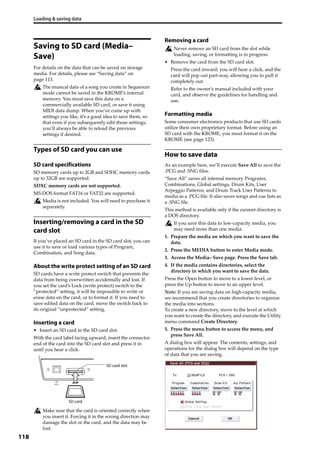 Loading & saving data
118
Saving to SD card (Media–
Save)
For details on the data that can be saved on storage 
media. For details, please see “Saving data” on 
page 113.
The musical data of a song you create in Sequencer 
mode cannot be saved in the KROME’s internal 
memory. You must save this data on a 
commercially available SD card, or save it using 
MIDI data dump. When you’ve come up with 
settings you like, it’s a good idea to save them, so 
that even if you subsequently edit those settings, 
you’ll always be able to reload the previous 
settings if desired.
Types of SD card you can use
SD card specifications
SD memory cards up to 2GB and SDHC memory cards 
up to 32GB are supported.
SDXC memory cards are not supported.
MS‐DOS format FAT16 or FAT32 are supported.
Media is not included. You will need to purchase it 
separately.
Inserting/removing a card in the SD
card slot
If you’ve placed an SD card in the SD card slot, you can 
use it to save or load various types of Program, 
Combination, and Song data.
About the write protect setting of an SD card
SD cards have a write protect switch that prevents the 
data from being overwritten accidentally and lost. If 
you set the card’s Lock (write protect) switch to the 
“protected” setting, it will be impossible to write or 
erase data on the card, or to format it. If you need to 
save edited data on the card, move the switch back to 
its original “unprotected” setting.
Inserting a card
• Insert an SD card in the SD card slot.
With the card label facing upward, insert the connector 
end of the card into the SD card slot and press it in 
until you hear a click.
Make sure that the card is oriented correctly when 
you insert it. Forcing it in the wrong direction may 
damage the slot or the card, and the data may be 
lost.
Removing a card
Never remove an SD card from the slot while 
loading, saving, or formatting is in progress.
• Remove the card from the SD card slot.
Press the card inward; you will hear a click, and the 
card will pop out part‐way, allowing you to pull it 
completely out.
Refer to the owner’s manual included with your 
card, and observe the guidelines for handling and 
use.
Formatting media
Some consumer electronics products that use SD cards 
utilize their own proprietary format. Before using an 
SD card with the KROME, you must format it on the 
KROME (see page 123).
How to save data
As an example here, we’ll execute Save All to save the 
.PCG and .SNG files.
“Save All” saves all internal memory Programs, 
Combinations, Global settings, Drum Kits, User 
Arpeggio Patterns, and Drum Track User Patterns to 
media as a .PCG file. It also saves songs and cue lists as 
a .SNG file.
This method is available only if the current directory is 
a DOS directory.
If you save this data to low‐capacity media, you 
may need more than one media.
1. Prepare the media on which you want to save the 
data. 
2. Press the MEDIA button to enter Media mode.
3. Access the Media– Save page. Press the Save tab.
4. If the media contains directories, select the 
directory in which you want to save the data.
Press the Open button to move to a lower level, or 
press the Up button to move to an upper level.
Note: If you are saving data on high‐capacity media, 
we recommend that you create directories to organize 
the media into sections.
To create a new directory, move to the level at which 
you want to create the directory, and execute the Utility 
menu command Create Directory.
5. Press the menu button to access the menu, and 
press Save All.
A dialog box will appear. The contents, settings, and 
operations for the dialog box will depend on the type 
of data that you are saving.
SD card slot
SD card
 