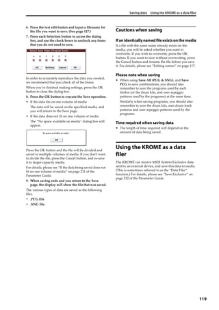 Saving data Using the KROME as a data filer
119
6. Press the text edit button and input a filename for 
the file you want to save. (See page 117.)
7. Press each Selection button to access the dialog 
box, and use the check boxes to uncheck any items 
that you do not need to save.
In order to accurately reproduce the data you created, 
we recommend that you check all of the boxes.
When you’ve finished making settings, press the OK 
button to close the dialog box.
8. Press the OK button to execute the Save operation.
• If the data fits on one volume of media
The data will be saved on the specified media, and 
you will return to the Save page.
• If the data does not fit on one volume of media
The “No space available on media” dialog box will 
appear.
Press the OK button and the file will be divided and 
saved to multiple volumes of media. If you don’t want 
to divide the file, press the Cancel button, and re‐save 
it to larger‐capacity media.
For details, please see “If the data being saved does not 
fit on one volume of media” on page 231 of the 
Parameter Guide.
9. When saving ends and you return to the Save 
page, the display will show the file that was saved.
The various types of data are saved as the following 
files.
• .PCG file
• .SNG file
Cautions when saving
If anidenticallynamedfileexistsonthe media
If a file with the same name already exists on the 
media, you will be asked whether you want to 
overwrite. If you wish to overwrite, press the OK 
button. If you want to save without overwriting, press 
the Cancel button and rename the file before you save 
it. For details, please see “Editing names” on page 117.
Please note when saving
• When using Save All (PCG & SNG), and Save 
PCG to save combinations, you should also 
remember to save the programs used by each 
timbre (or the drum kits, and user arpeggio 
patterns used by the programs) at the same time.
Similarly when saving programs, you should also 
remember to save the drum kits, user drum track 
patterns and user arpeggio patterns used by the 
programs.
Time required when saving data
• The length of time required will depend on the 
amount of data being saved.
Using the KROME as a data
filer
The KROME can receive MIDI System Exclusive data 
sent by an external device, and save this data to media. 
(This is sometimes referred to as the “Data Filer” 
function.) For details, please see “Save Exclusive” on 
page 232 of the Parameter Guide.
 