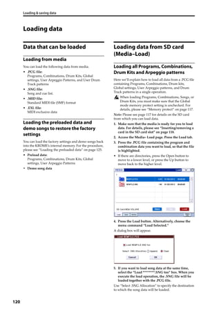 Loading & saving data
120
Loading data
Data that can be loaded
Loading from media
You can load the following data from media.
• .PCG file:
Programs, Combinations, Drum Kits, Global 
settings, User Arpeggio Patterns, and User Drum 
Track patterns
• .SNG file:
Song and cue list.
• .MID file:
Standard MIDI file (SMF) format
• .EXL file:
MIDI exclusive data
Loading the preloaded data and
demo songs to restore the factory
settings
You can load the factory settings and demo songs back 
into the KROME’s internal memory. For the procedure, 
please see “Loading the preloaded data” on page 125.
• Preload data:
Programs, Combinations, Drum Kits, Global 
settings, User Arpeggio Patterns
• Demo song data
Loading data from SD card
(Media–Load)
Loading all Programs, Combinations,
Drum Kits and Arpeggio patterns
Here we’ll explain how to load all data from a .PCG file 
containing Programs, Combinations, Drum kits, 
Global settings, User Arpeggio patterns, and Drum 
Track patterns in a single operation.
When loading Programs, Combinations, Songs, or 
Drum Kits, you must make sure that the Global 
mode memory protect setting is unchecked. For 
details, please see “Memory protect” on page 117.
Note: Please see page 117 for details on the SD card 
from which you can load data.
1. Make sure that the media is ready for you to load 
data. For details, please see “Inserting/removing a 
card in the SD card slot” on page 118.
2. Access the Media– Load page. Press the Load tab.
3. Press the .PCG file containing the program and 
combination data you want to load, so that the file 
is highlighted.
• If there are directories, press the Open button to 
move to a lower level, or press the Up button to 
move back to the higher level.
4. Press the Load button. Alternatively, choose the 
menu command “Load Selected.”
A dialog box will appear.
5. If you want to load song data at the same time, 
select the “Load ********.SNG too” box. When you 
execute the load operation, the .SNG file will be 
loaded together with the .PCG file.
Use “Select .SNG Allocation” to specify the destination 
to which the song data will be loaded.
 