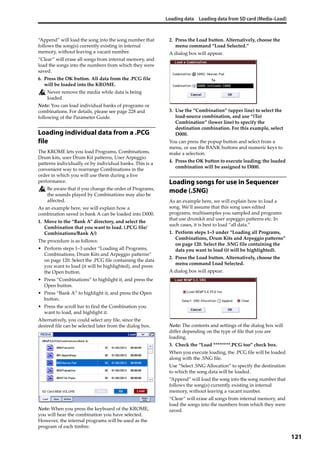 Loading data Loading data from SD card (Media–Load)
121
“Append” will load the song into the song number that 
follows the song(s) currently existing in internal 
memory, without leaving a vacant number.
“Clear” will erase all songs from internal memory, and 
load the songs into the numbers from which they were 
saved.
6. Press the OK button. All data from the .PCG file 
will be loaded into the KROME.
Never remove the media while data is being 
loaded.
Note: You can load individual banks of programs or 
combinations. For details, please see page 228 and 
following of the Parameter Guide. 
Loading individual data from a .PCG
file
The KROME lets you load Programs, Combinations, 
Drum kits, user Drum Kit patterns, User Arpeggio 
patterns individually or by individual banks. This is a 
convenient way to rearrange Combinations in the 
order in which you will use them during a live 
performance.
Be aware that if you change the order of Programs, 
the sounds played by Combinations may also be 
affected.
As an example here, we will explain how a 
combination saved in bank A can be loaded into D000.
1. Move to the “Bank A” directory, and select the 
Combination that you want to load. (.PCG file/
Combinations/Bank A/)
The procedure is as follows:
• Perform steps 1–3 under “Loading all Programs, 
Combinations, Drum Kits and Arpeggio patterns” 
on page 120. Select the .PCG file containing the data 
you want to load (it will be highlighted), and press 
the Open button.
• Press “Combinations” to highlight it, and press the 
Open button.
• Press “Bank A” to highlight it, and press the Open 
button.
• Press the scroll bar to find the Combination you 
want to load, and highlight it.
Alternatively, you could select any file, since the 
desired file can be selected later from the dialog box.
Note: When you press the keyboard of the KROME, 
you will hear the combination you have selected. 
However, the internal programs will be used as the 
program of each timbre.
2. Press the Load button. Alternatively, choose the 
menu command “Load Selected.”
A dialog box will appear.
3. Use the “Combination” (upper line) to select the 
load‐source combination, and use “(To) 
Combination” (lower line) to specify the 
destination combination. For this example, select 
D000.
You can press the popup button and select from a 
menu, or use the BANK buttons and numeric keys to 
make a selection.
4. Press the OK button to execute loading; the loaded 
combination will be assigned to D000.
Loading songs for use in Sequencer
mode (.SNG)
As an example here, we will explain how to load a 
song. We’ll assume that this song uses edited 
programs, multisamples you sampled and programs 
that use drumkit and user arpeggio patterns etc. In 
such cases, it is best to load “all data.”
1. Perform steps 1–3 under “Loading all Programs, 
Combinations, Drum Kits and Arpeggio patterns” 
on page 120. Select the .SNG file containing the 
data you want to load (it will be highlighted).
2. Press the Load button. Alternatively, choose the 
menu command Load Selected.
A dialog box will appear.
Note: The contents and settings of the dialog box will 
differ depending on the type of file that you are 
loading.
3. Check the “Load ********.PCG too” check box.
When you execute loading, the .PCG file will be loaded 
along with the .SNG file.
Use “Select .SNG Allocation” to specify the destination 
to which the song data will be loaded.
“Append” will load the song into the song number that 
follows the song(s) currently existing in internal 
memory, without leaving a vacant number.
“Clear” will erase all songs from internal memory, and 
load the songs into the numbers from which they were 
saved.
 