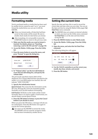 Media utility Formatting media
123
Media utility
Formatting media
Newly purchased media or media that has been used 
by another device cannot be used “as is;” you must 
format the media before you can use it with the 
KROME.
When you format media, all data that had been 
saved on that media will be erased. Be sure to 
double‐check media for data before you format.
After formatting, it is not possible to press the 
COMPARE button to return to the previous state.
1. Make sure that the media you want to format is 
inserted. For details, please see “Inserting/
removing a card in the SD card slot” on page 118.
2. Access the Media– Utility page. Press the Utility 
tab.
3. Press the menu button to access the menu, and 
press “Format” to open the dialog box.
4. In “Volume Label,” use the text edit button to 
access the text edit dialog box, and specify the 
volume label.
The previously‐specified volume label will be 
displayed. If no volume label had been specified for the 
media, or if a non‐DOS media was inserted, this will 
indicate “NEW VOLUME.”
5. Specify the initialization format.
Quick Format: This erases the file information on the 
SD card, allowing the card to be formatted quickly. 
Normally you’ll use this method of formatting.
Full Format: All blocks on the media will be erased. 
Normally, there is no need to apply a Full Format; you 
should simply execute Quick Format.
6. Press the OK button to format, or press the Cancel 
button if you decide to cancel.
When you press the OK button, a message will ask you 
for confirmation. Press the OK button once again to 
execute the Format operation.
You must use the KROME to format the media. 
The KROME will not correctly recognize media 
that has been formatted by another device.
Setting the current time
Specify the date and time; this is used to record the 
correct date and time when you save data. You can set 
the date and time by using the Media Utility page’s Set 
Date/Time menu command.
The KROME does not contain an internal calendar 
or clock, you must use the Utility menu command 
Set Date/Time to set the date and time before 
saving the file.
1. Press the MEDIA button to enter Media mode.
2. Access the Media– Utility page. Press the Utility 
tab.
3. Open the menu, and select the Set Date/Time 
command.
The following dialog box will appear.
4. Use the VALUE controllers to set the correct year, 
month, day, hour, minute, and second.
5. Press the OK button.
 