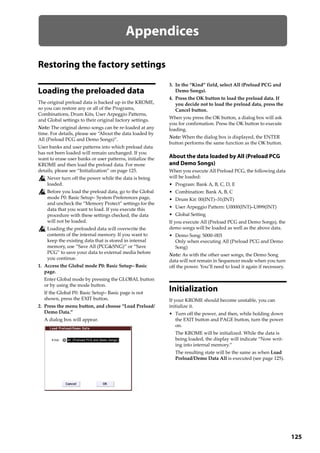 125
Appendices
Restoring the factory settings
Loading the preloaded data
The original preload data is backed up in the KROME, 
so you can restore any or all of the Programs, 
Combinations, Drum Kits, User Arpeggio Patterns, 
and Global settings to their original factory settings. 
Note: The original demo songs can be re‐loaded at any 
time. For details, please see “About the data loaded by 
All (Preload PCG and Demo Songs)”. 
User banks and user patterns into which preload data 
has not been loaded will remain unchanged. If you 
want to erase user banks or user patterns, initialize the 
KROME and then load the preload data. For more 
details, please see “Initialization” on page 125.
Never turn off the power while the data is being 
loaded.
Before you load the preload data, go to the Global 
mode P0: Basic Setup– System Preferences page, 
and uncheck the “Memory Protect” settings for the 
data that you want to load. If you execute this 
procedure with these settings checked, the data 
will not be loaded.
Loading the preloaded data will overwrite the 
contents of the internal memory. If you want to 
keep the existing data that is stored in internal 
memory, use “Save All (PCG&SNG)” or “Save 
PCG” to save your data to external media before 
you continue.
1. Access the Global mode P0: Basic Setup– Basic 
page.
Enter Global mode by pressing the GLOBAL button 
or by using the mode button.
If the Global P0: Basic Setup– Basic page is not 
shown, press the EXIT button.
2. Press the menu button, and choose “Load Preload/
Demo Data.”
A dialog box will appear.
3. In the “Kind” field, select All (Preload PCG and 
Demo Songs).
4. Press the OK button to load the preload data. If 
you decide not to load the preload data, press the 
Cancel button.
When you press the OK button, a dialog box will ask 
you for confirmation. Press the OK button to execute 
loading.
Note: When the dialog box is displayed, the ENTER 
button performs the same function as the OK button.
About the data loaded by All (Preload PCG
and Demo Songs)
When you execute All Preload PCG, the following data 
will be loaded: 
• Program: Bank A, B, C, D, E
• Combination: Bank A, B, C
• Drum Kit: 00(INT)–31(INT)
• User Arpeggio Pattern: U0000(INT)–U899(INT)
• Global Setting
If you execute All (Preload PCG and Demo Songs), the 
demo songs will be loaded as well as the above data.
• Demo Song: S000–003
Only when executing All (Preload PCG and Demo 
Song)
Note: As with the other user songs, the Demo Song 
data will not remain in Sequencer mode when you turn 
off the power. You’ll need to load it again if necessary.
Initialization
If your KROME should become unstable, you can 
initialize it.
• Turn off the power, and then, while holding down 
the EXIT button and PAGE button, turn the power 
on.
The KROME will be initialized. While the data is 
being loaded, the display will indicate “Now writ‐
ing into internal memory.”
The resulting state will be the same as when Load 
Preload/Demo Data All is executed (see page 125).
 
