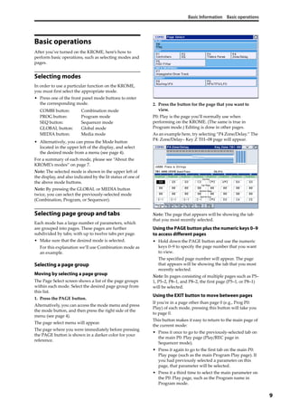 Basic Information Basic operations
9
Basic operations
After you’ve turned on the KROME, here’s how to 
perform basic operations, such as selecting modes and 
pages.
Selecting modes
In order to use a particular function on the KROME, 
you must first select the appropriate mode.
• Press one of the front panel mode buttons to enter 
the corresponding mode.
• Alternatively, you can press the Mode button 
located in the upper left of the display, and select 
the desired mode from a menu (see page 4).
For a summary of each mode, please see “About the 
KROME’s modes” on page 7.
Note: The selected mode is shown in the upper left of 
the display, and also indicated by the lit status of one of 
the above mode buttons.
Note: By pressing the GLOBAL or MEDIA button 
twice, you can select the previously‐selected mode 
(Combination, Program, or Sequencer).
Selecting page group and tabs
Each mode has a large number of parameters, which 
are grouped into pages. These pages are further 
subdivided by tabs; with up to twelve tabs per page.
• Make sure that the desired mode is selected.
For this explanation we’ll use Combination mode as 
an example.
Selecting a page group
Moving by selecting a page group
The Page Select screen shows a list of the page groups 
within each mode. Select the desired page group from 
this list.
1. Press the PAGE button.
Alternatively, you can access the mode menu and press 
the mode button, and then press the right side of the 
menu (see page 4).
The page select menu will appear.
The page where you were immediately before pressing 
the PAGE button is shown in a darker color for your 
reference.
2. Press the button for the page that you want to 
view.
P0: Play is the page you’ll normally use when 
performing on the KROME. (The same is true in 
Program mode.) Editing is done in other pages.
As an example here, try selecting “P4 Zone/Delay.” The 
P4: Zone/Delay– Key Z T01–08 page will appear.
Note: The page that appears will be showing the tab 
that you most recently selected.
Using the PAGE button plus the numeric keys 0–9
to access different pages
• Hold down the PAGE button and use the numeric 
keys 0–9 to specify the page number that you want 
to view.
The specified page number will appear. The page 
that appears will be showing the tab that you most 
recently selected.
Note: In pages consisting of multiple pages such as P5–
1, P5–2, P8–1, and P8–2, the first page (P5–1, or P8–1) 
will be selected.
Using the EXIT button to move between pages
If you’re in a page other than page 0 (e.g., Prog P0: 
Play) of each mode, pressing this button will take you 
to page 0.
This button makes it easy to return to the main page of 
the current mode:
• Press it once to go to the previously‐selected tab on 
the main P0: Play page (Play/REC page in 
Sequencer mode).
• Press it again to go to the first tab on the main P0: 
Play page (such as the main Program Play page). If 
you had previously selected a parameter on this 
page, that parameter will be selected.
• Press it a third time to select the main parameter on 
the P0: Play page, such as the Program name in 
Program mode.
COMBI button: Combination mode
PROG button: Program mode
SEQ button: Sequencer mode
GLOBAL button: Global mode
MEDIA button: Media mode
 