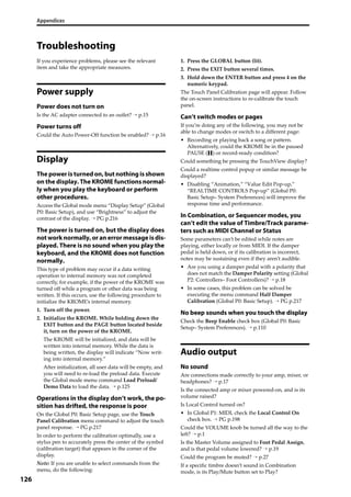 Appendices
126
Troubleshooting
If you experience problems, please see the relevant 
item and take the appropriate measures.
Power supply
Power does not turn on
Is the AC adapter connected to an outlet? → p.15
Power turns off
Could the Auto Power‐Off function be enabled? → p.16
Display
The power is turned on, but nothing is shown
on the display. The KROME functions normal-
ly when you play the keyboard or perform
other procedures.
Access the Global mode menu “Display Setup” (Global 
P0: Basic Setup), and use “Brightness” to adjust the 
contrast of the display. → PG p.216
The power is turned on, but the display does
not work normally, or an error message is dis-
played. There is no sound when you play the
keyboard, and the KROME does not function
normally.
This type of problem may occur if a data writing 
operation to internal memory was not completed 
correctly, for example, if the power of the KROME was 
turned off while a program or other data was being 
written. If this occurs, use the following procedure to 
initialize the KROME’s internal memory.
1. Turn off the power.
2. Initialize the KROME. While holding down the 
EXIT button and the PAGE button located beside 
it, turn on the power of the KROME.
The KROME will be initialized, and data will be 
written into internal memory. While the data is 
being written, the display will indicate “Now writ‐
ing into internal memory.”
After initialization, all user data will be empty, and 
you will need to re‐load the preload data. Execute 
the Global mode menu command Load Preload/
Demo Data to load the data. → p.125
Operations in the display don’t work, the po-
sition has drifted, the response is poor
On the Global P0: Basic Setup page, use the Touch 
Panel Calibration menu command to adjust the touch 
panel response. → PG p.217
In order to perform the calibration optimally, use a 
stylus pen to accurately press the center of the symbol 
(calibration target) that appears in the corner of the 
display.
Note: If you are unable to select commands from the 
menu, do the following:
1. Press the GLOBAL button (lit).
2. Press the EXIT button several times.
3. Hold down the ENTER button and press 4 on the 
numeric keypad.
The Touch Panel Calibration page will appear. Follow 
the on‐screen instructions to re‐calibrate the touch 
panel.
Can’t switch modes or pages
If you’re doing any of the following, you may not be 
able to change modes or switch to a different page:
• Recording or playing back a song or pattern. 
Alternatively, could the KROME be in the paused 
PAUSE ( ) or record‐ready condition?
Could something be pressing the TouchView display?
Could a realtime control popup or similar message be 
displayed?
• Disabling “Animation,” “Value Edit Pop‐up,” 
“REALTIME CONTROLS Pop‐up” (Global P0: 
Basic Setup– System Preferences) will improve the 
response time and performance.
In Combination, or Sequencer modes, you
can’t edit the value of Timbre/Track parame-
ters such as MIDI Channel or Status
Some parameters can’t be edited while notes are 
playing, either locally or from MIDI. If the damper 
pedal is held down, or if its calibration is incorrect, 
notes may be sustaining even if they aren’t audible.
• Are you using a damper pedal with a polarity that 
does not match the Damper Polarity setting (Global 
P2: Controllers– Foot Controllers)? → p.18
• In some cases, this problem can be solved be 
executing the menu command Half Damper 
Calibration (Global P0: Basic Setup). → PG p.217
No beep sounds when you touch the display
Check the Beep Enable check box (Global P0: Basic 
Setup– System Preferences). → p.110
Audio output
No sound
Are connections made correctly to your amp, mixer, or 
headphones? → p.17
Is the connected amp or mixer powered‐on, and is its 
volume raised?
Is Local Control turned on?
• In Global P1: MIDI, check the Local Control On 
check box. → PG p.198
Could the VOLUME knob be turned all the way to the 
left? → p.1
Is the Master Volume assigned to Foot Pedal Assign, 
and is that pedal volume lowered? → p.19
Could the program be muted? → p.27
If a specific timbre doesn’t sound in Combination 
mode, is its Play/Mute button set to Play? 
 