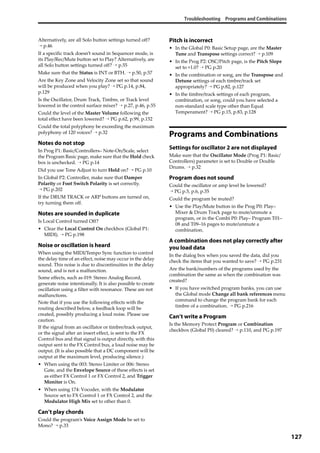 Troubleshooting Programs and Combinations
127
Alternatively, are all Solo button settings turned off? 
→ p.46
If a specific track doesn’t sound in Sequencer mode, is 
its Play/Rec/Mute button set to Play? Alternatively, are 
all Solo button settings turned off? → p.55
Make sure that the Status is INT or BTH. → p.50, p.57
Are the Key Zone and Velocity Zone set so that sound 
will be produced when you play? → PG p.14, p.84, 
p.129
Is the Oscillator, Drum Track, Timbre, or Track level 
lowered in the control surface mixer? → p.27, p.46, p.55
Could the level of the Master Volume following the 
total effect have been lowered? → PG p.62, p.99, p.152
Could the total polyphony be exceeding the maximum 
polyphony of 120 voices? → p.32
Notes do not stop
In Prog P1: Basic/Controllers– Note‐On/Scale, select 
the Program Basic page, make sure that the Hold check 
box is unchecked. → PG p.14
Did you use Tone Adjust to turn Hold on? → PG p.10
In Global P2: Controller, make sure that Damper 
Polarity or Foot Switch Polarity is set correctly. 
→ PG p.202
If the DRUM TRACK or ARP buttons are turned on, 
try turning them off.
Notes are sounded in duplicate
Is Local Control turned Off?
• Clear the Local Control On checkbox (Global P1: 
MIDI). → PG p.198
Noise or oscillation is heard
When using the MIDI/Tempo Sync function to control 
the delay time of an effect, noise may occur in the delay 
sound. This noise is due to discontinuities in the delay 
sound, and is not a malfunction.
Some effects, such as 019: Stereo Analog Record, 
generate noise intentionally. It is also possible to create 
oscillation using a filter with resonance. These are not 
malfunctions.
Note that if you use the following effects with the 
routing described below, a feedback loop will be 
created, possibly producing a loud noise. Please use 
caution.
If the signal from an oscillator or timbre/track output, 
or the signal after an insert effect, is sent to the FX 
Control bus and that signal is output directly, with this 
output sent to the FX Control bus, a loud noise may be 
output. (It is also possible that a DC component will be 
output at the maximum level, producing silence.)
• When using the 003: Stereo Limiter or 006: Stereo 
Gate, and the Envelope Source of these effects is set 
as either FX Control 1 or FX Control 2, and Trigger 
Monitor is On.
• When using 174: Vocoder, with the Modulator 
Source set to FX Control 1 or FX Control 2, and the 
Modulator High Mix set to other than 0.
Can’t play chords
Could the program’s Voice Assign Mode be set to 
Mono? → p.33
Pitch is incorrect
• In the Global P0: Basic Setup page, are the Master 
Tune and Transpose settings correct? → p.109
• In the Prog P2: OSC/Pitch page, is the Pitch Slope 
set to +1.0? → PG p.20
• In the combination or song, are the Transpose and 
Detune settings of each timbre/track set 
appropriately? → PG p.82, p.127
• In the timbre/track settings of each program, 
combination, or song, could you have selected a 
non‐standard scale type other than Equal 
Temperament? → PG p.15, p.83, p.128
Programs and Combinations
Settings for oscillator 2 are not displayed
Make sure that the Oscillator Mode (Prog P1: Basic/
Controllers) parameter is set to Double or Double 
Drums. → p.32
Program does not sound
Could the oscillator or amp level be lowered? 
→ PG p.5, p.6, p.35
Could the program be muted?
• Use the Play/Mute button in the Prog P0: Play– 
Mixer & Drum Track page to mute/unmute a 
program, or in the Combi P0: Play– Program T01–
08 and T09–16 pages to mute/unmute a 
combination.
A combination does not play correctly after
you load data
In the dialog box when you saved the data, did you 
check the items that you wanted to save? → PG p.231
Are the bank/numbers of the programs used by the 
combination the same as when the combination was 
created?
• If you have switched program banks, you can use 
the Global mode Change all bank references menu 
command to change the program bank for each 
timbre of a combination. → PG p.216
Can’t write a Program
Is the Memory Protect Program or Combination 
checkbox (Global P0) cleared? → p.110, and PG p.197
 