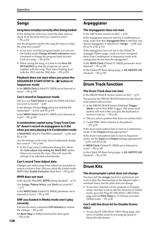 Appendices
128
Songs
Songdoesnotplaycorrectlyafterbeingloaded
In the dialog box when you saved the data, did you 
check all of the items that you wanted to save? 
→ PG p.231
Are the programs used by the song the same as when 
the song was created?
• If you have switched program banks, you can use 
the Global mode Change all bank references menu 
command to change the program bank for each 
track of a song. → PG p.216
• When saving the song, it is best to use Save All 
(PCG&SNG) so that the programs are saved 
together with the song. Then when loading, load 
both the .PCG and the .SEQ data. → PG p.231
Playback does not start when you press the
SEQUENCER START/STOP ( ) button in
Sequencer mode
Is the MIDI Clock (Global P1: MIDI) set to Internal or 
Auto? → PG p.199
Can’t record in Sequencer mode
Did you use Track Select to select the MIDI track that 
you want to record? → p.60
Is the Memory Protect Song check box (Global P0) 
unchecked? → p.110, and PG p.197
Is the MIDI Clock (Global P1: MIDI) set to Internal or 
Auto? → PG p.199
A combination copied using “Copy From Com-
bi” doesn’t record via arpeggiator as it did
whenyouwereplayingitinCombinationmode
Is Multi REC (Seq P0: Play/REC) checked? → p.60, and 
PG p.118
Are the settings in the Copy from Combination dialog 
box correct? → PG p.166
• In the Copy from Combination dialog box, check 
the Auto adjust Arp setting for Multi REC option 
before you execute the copy. This will cause the 
settings to be adjusted automatically.
Can’t record Tone Adjust data
Changes you make using Tone Adjust are recorded as 
system exclusive data. Did you check the Global mode 
MIDI Filter Enable Exclusive check box? → PG p.201
RPPR does not start
Is the Seq P0: Play/REC RPPR setting checked? → p.72
Are Assign, Pattern Select, and Track set correctly? 
→ p.71
Is the MIDI Clock (Global P1: MIDI) parameter set to 
Internal or Auto? → PG p.199
SMF you loaded in Media mode won’t play
correctly
Execute the menu command GM Initialize to restore 
the settings. → PG p.165
Set Bank Map to GM(2) and load the data again. 
→ PG p.196
Arpeggiator
The Arpeggiator does not start
Is the ARP button turned on (lit)? → p.85
If the arpeggiator does not start for a combination or 
song, make sure that Arpeggiator Run is checked, and 
that an arpeggiator is selected for Assign. → p.88, and 
PG p.74, p.92, p.114
If the arpeggiator does not run in the Global P6: 
Arpeggio Pattern page, could you have navigated 
there from Combination or Sequencer mode with 
settings that do not start the arpeggiator?
Is the MIDI Clock (Global P1: MIDI) parameter set to 
Internal? → PG p.199
In the Global P0: Basic Setup page, is All ARP/DT Off 
checked? → PG p.195
Drum Track function
The Drum Track does not start
Is the DRUM TRACK button turned on (lit)? → p.97
You pressed the DRUM TRACK button but the drum 
track pattern did not start.
• Is the DRUM TRACK button blinking? Trigger 
Mode is set to Wait KBD Trigger. The drum track 
pattern will start when you play the keyboard or 
receive a note‐on. → PG p.56
• Did you select a pattern that does not contain data?
• Could P000: Off be selected as the pattern? 
→ PG p.55
If the drum track pattern fails to start in Combination 
mode, is the Output setting appropriate?
If the drum track pattern fails to start in Sequencer 
mode, are the Input and Output settings appropriate? 
→ p.99, and PG p.146
Is MIDI Clock (Global P1: MIDI) set to Internal or 
Auto? → PG p.199
In the Global P0: Basic Setup page, is All ARP/DT Off 
checked? → PG p.195
Drum Kits
The drumsample’s pitch does not change
You have left the Assign check box unchecked, and 
want to play the drumsample at the adjacent right a 
semitone lower, but the pitch does not change.
• If you have selected a drum program in Program 
mode, and then want to edit the drum kit in Global 
mode, go to the Prog P2: OSC/Pitch– OSC1 Pitch 
page and set Pitch Slope to +1.0 before you enter 
Global mode. → PG p.20
Can’t edit the drum kit for Double Drums
OSC2
• Access the P2: OSC/Pitch– OSC2 Setup page, and 
move to Global mode by pressing the Jump to 
Drum Kit Edit button.
 