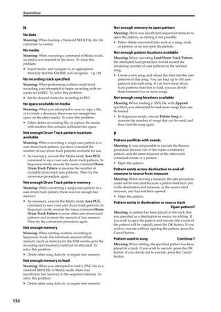 Appendices
132
N
No data
Meaning: When loading a Standard MIDI File, the file 
contained no events.
No media
Meaning: When executing a command in Media mode, 
no media was inserted in the drive. To solve this 
problem:
• Insert media, and navigate to an appropriate 
directory that the KROME will recognize. → p.118
No recording track specified
Meaning: When performing realtime multi‐track 
recording, you attempted to begin recording with no 
tracks set to REC. To solve this problem:
• Set the desired tracks for recording to REC.
No space available on media
Meaning: When you attempted to save or copy a file, 
or to create a directory, there was not enough free 
space on the other media. To solve this problem:
• Either delete an existing file, or replace the media 
with another that contains sufficient free space.
Not enough Drum Track pattern locations
available
Meaning: When converting a song’s user pattern to a 
user drum track pattern, you have exceeded the 
number of user drum track patterns available for use.
• As necessary, execute the Media mode Save PCG 
command to save your user drum track patterns. In 
Sequencer mode, execute the menu command Erase 
Drum Track Pattern to increase the number of 
available drum track user patterns. Then try the 
conversion procedure again.
Not enough Drum Track pattern memory
Meaning: When converting a song’s user pattern to a 
user drum track pattern, there was not enough free 
memory.
• As necessary, execute the Media mode Save PCG 
command to save your user drum track patterns. In 
Sequencer mode, execute the menu command Erase 
Drum Track Pattern to erase other user drum track 
patterns and increase the amount of free memory. 
Then try the conversion procedure again.
Not enough memory
Meaning: When starting realtime recording in 
Sequencer mode, the minimum amount of free 
memory (such as memory for the BAR events up to the 
recording start location) could not be allocated. To 
solve this problem:
• Delete other song data etc. to regain free memory.
Not enough memory to load
Meaning: When you attempted to load a .SNG file or a 
standard MIDI file in Media mode, there was 
insufficient free memory in the sequence memory. To 
solve this problem:
• Delete other song data etc. to regain free memory.
Not enough memory to open pattern
Meaning: There was insufficient sequencer memory to 
open the pattern, so editing is not possible.
• Either delete unwanted data such as a song, track, 
or pattern, or do not open the pattern.
Not enough pattern locations available
Meaning: When executing Load Drum Track Pattern, 
the attempted load procedure would exceed the 
remaining number of user patterns in the selected 
song.
• Create a new song, and reload the data into the user 
patterns of that song. You can load up to 100 user 
patterns into each song. If you have more drum 
track patterns than this to load, you can divide 
them between two or more songs.
Not enough song locations available
Meaning: When loading a .SNG file with Append 
specified, you attempted to load more songs than can 
be loaded.
• In Sequencer mode, execute Delete Song to 
increase the number of songs that can be used, and 
then load the song again.
P
Pattern conflicts with events
Meaning: It was not possible to execute the Bounce 
procedure because one of the tracks contained a 
pattern, and the same measure of the other track 
contained events or a pattern.
• Open the pattern.
Pattern exists across destination to-end-of-
measure or source from-measure
Meaning: When moving a measure, the edit procedure 
could not be executed because a pattern had been put 
in the destination‐end measure, or the source‐start 
measure, and had not been opened.
• Open the pattern.
Pattern exists in destination or source track
Open pattern?
Meaning: A pattern has been placed in the track that 
you specified as a destination or source for editing. If 
you wish to open the pattern and execute (the events of 
the pattern will be copied), press the OK button. If you 
wish to execute without opening the pattern, press the 
Cancel button.
Pattern used in song Continue ?
Meaning: When editing, the specified pattern has been 
placed in a track. If you wish to execute, press the OK 
button. If you decide not to execute, press the Cancel 
button.
 