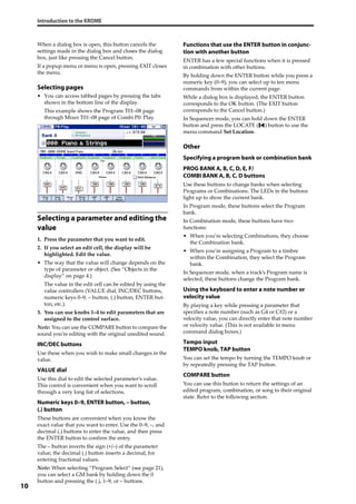 Introduction to the KROME
10
When a dialog box is open, this button cancels the 
settings made in the dialog box and closes the dialog 
box, just like pressing the Cancel button.
If a popup menu or menu is open, pressing EXIT closes 
the menu.
Selecting pages
• You can access tabbed pages by pressing the tabs 
shown in the bottom line of the display.
This example shows the Program T01–08 page 
through Mixer T01–08 page of Combi P0: Play.
Selecting a parameter and editing the
value
1. Press the parameter that you want to edit.
2. If you select an edit cell, the display will be 
highlighted. Edit the value.
• The way that the value will change depends on the 
type of parameter or object. (See “Objects in the 
display” on page 4.)
The value in the edit cell can be edited by using the 
value controllers (VALUE dial, INC/DEC buttons, 
numeric keys 0–9, – button, (.) button, ENTER but‐
ton, etc.).
3. You can use knobs 1–4 to edit parameters that are 
assigned to the control surface.
Note: You can use the COMPARE button to compare the 
sound you’re editing with the original unedited sound.
INC/DEC buttons
Use these when you wish to make small changes in the 
value.
VALUE dial
Use this dial to edit the selected parameter’s value. 
This control is convenient when you want to scroll 
through a very long list of selections.
Numeric keys 0–9, ENTER button, – button,
(.) button
These buttons are convenient when you know the 
exact value that you want to enter. Use the 0–9, –, and 
decimal (.) buttons to enter the value, and then press 
the ENTER button to confirm the entry. 
The – button inverts the sign (+/–) of the parameter 
value; the decimal (.) button inserts a decimal, for 
entering fractional values.
Note: When selecting “Program Select” (see page 21), 
you can select a GM bank by holding down the 0 
button and pressing the (.), 1–9, or – buttons.
Functions that use the ENTER button in conjunc-
tion with another button
ENTER has a few special functions when it is pressed 
in combination with other buttons.
By holding down the ENTER button while you press a 
numeric key (0–9), you can select up to ten menu 
commands from within the current page.
While a dialog box is displayed, the ENTER button 
corresponds to the OK button. (The EXIT button 
corresponds to the Cancel button.)
In Sequencer mode, you can hold down the ENTER 
button and press the LOCATE ( ) button to use the 
menu command Set Location.
Other
Specifying a program bank or combination bank
PROG BANK A, B, C, D, E, F/
COMBI BANK A, B, C, D buttons
Use these buttons to change banks when selecting 
Programs or Combinations. The LEDs in the buttons 
light up to show the current bank.
In Program mode, these buttons select the Program 
bank.
In Combination mode, these buttons have two 
functions:
• When you’re selecting Combinations, they choose 
the Combination bank. 
• When you’re assigning a Program to a timbre 
within the Combination, they select the Program 
bank.
In Sequencer mode, when a track’s Program name is 
selected, these buttons change the Program bank.
Using the keyboard to enter a note number or
velocity value
By playing a key while pressing a parameter that 
specifies a note number (such as G4 or C#2) or a 
velocity value, you can directly enter that note number 
or velocity value. (This is not available in menu 
command dialog boxes.)
Tempo input
TEMPO knob, TAP button
You can set the tempo by turning the TEMPO knob or 
by repeatedly pressing the TAP button.
COMPARE button
You can use this button to return the settings of an 
edited program, combination, or song to their original 
state. Refer to the following section.
 