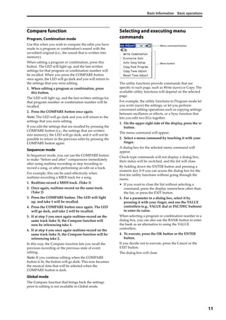 Basic Information Basic operations
11
Compare function
Program, Combination mode
Use this when you wish to compare the edits you have 
made to a program or combination’s sound with the 
un‐edited original (i.e., the sound that is written into 
memory).
When editing a program or combination, press this 
button. The LED will light up, and the last‐written 
settings for that program or combination number will 
be recalled. When you press the COMPARE button 
once again, the LED will go dark and you will return to 
the settings that you were editing.
1. When editing a program or combination, press 
this button. 
The LED will light up, and the last‐written settings for 
that program number or combination number will be 
recalled. 
2. Press the COMPARE button once again. 
Note: The LED will go dark and you will return to the 
settings that you were editing.
If you edit the settings that are recalled by pressing the 
COMPARE button (i.e., the settings that are written 
into memory), the LED will go dark, and it will not be 
possible to return to the previous edits by pressing the 
COMPARE button again.
Sequencer mode
In Sequencer mode, you can use the COMPARE button 
to make “before and after” comparisons immediately 
after using realtime recording or step recording to 
record a song, or after performing an edit on a track.
For example, this can be used effectively when 
realtime‐recording a MIDI track for a song.
1. Realtime‐record a MIDI track. (Take 1)
2. Once again, realtime‐record on the same track. 
(Take 2)
3. Press the COMPARE button. The LED will light 
up, and take 1 will be recalled.
4. Press the COMPARE button once again. The LED 
will go dark, and take 2 will be recalled.
5. If at step 3 you once again realtime‐record on the 
same track (take 3), the Compare function will 
now be referencing take 1.
6. If at step 4 you once again realtime‐record on the 
same track (take 3), the Compare function will be 
referencing take 2.
In this way, the Compare function lets you recall the 
previous recording or the previous state of event 
editing.
Note: If you continue editing when the COMPARE 
button is lit, the button will go dark. This now becomes 
the musical data that will be selected when the 
COMPARE button is dark.
Global mode
The Compare function that brings back the settings 
prior to editing is not available in Global mode.
Selecting and executing menu
commands
The utility functions provide commands that are 
specific to each page, such as Write (save) or Copy. The 
available utility functions will depend on the selected 
page.
For example, the utility functions in Program mode let 
you write (save) the settings, or let you perform 
convenient editing operations such as copying settings 
between oscillators or effects, or a Sync function that 
lets you edit two EGs together.
1. On the upper right side of the display, press the v 
button.
The menu command will appear.
2. Select a menu command by touching it with your 
finger.
A dialog box for the selected menu command will 
appear.
Check‐type commands will not display a dialog box; 
their status will be switched, and the list will close.
By holding down the ENTER button and pressing a 
numeric key 0–9 you can access the dialog box for the 
first ten utility functions without going through the 
menu.
• If you want to close the list without selecting a 
command, press the display somewhere other than 
the list, or press the EXIT button.
3. For a parameter in a dialog box, select it by 
pressing it with your finger, and use the VALUE 
controllers (e.g., VALUE dial or INC/DEC buttons) 
to enter its value.
When selecting a program or combination number in a 
dialog box, you can also use the BANK button to enter 
the bank as an alternative to using the VALUE 
controllers.
4. To execute, press the OK button or the ENTER 
button.
If you decide not to execute, press the Cancel or the 
EXIT button.
The dialog box will close.
Menu command button
Menu button
 