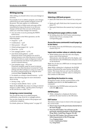 Introduction to the KROME
12
Writing/saving
After editing, you should write or save your changes as 
necessary.
For example if you’ve edited a program, your changes 
will be lost if you select another program or turn off 
the power. The same applies to a combination.
Settings you edit in Global mode and songs will be 
remembered as long as the power is on, but your 
changes will be lost when you turn off the power, 
unless you write these changes into memory.
• You can write or save by pressing the WRITE 
button twice.
For more details on the Write operations, see the 
following pages.
• Programs → p.30
• Combinations → p.47
• Effect presets → PG p.67
• Global settings (pages 0–4) → p.116
• Drum kits → p.116
• User arpeggio pattern → p.116
• User Drum Track patterns → p.103
Preset/user Drum Track patterns are saved in 
internal memory even when the power is turned 
off. Patterns that you create in Sequencer mode can 
be converted into user Drum Track patterns and 
saved in internal memory.
• User template songs → PG p.164
Preset/user template songs are saved in internal 
memory even when the power is turned off. Track 
settings and effect settings of a song you create can 
be saved in internal memory by using the menu 
command Save Template Song.
• For details on writing to internal memory → p.115
Refer to the following pages for more information 
about saving.
• Saving a song → p.75
• Saving to media (Media– Save) → p.118
Note: On the KROME, the action of writing to internal 
memory is called “Write,” and the action of saving to 
an SD card device is called “Save.”
Assigning a name (renaming)
You can edit the name of an edited program, 
combination, song, drum kit, or arpeggio pattern.
You can also change the names of the program and 
combination categories.
For details, please see “Editing names” on page 117.
Shortcuts
Selecting a GM bank program
• Bank GM: Hold down the 0 numeric key and press 
–.
• Banks g(1)–g(9): Hold down the 0 numeric key and 
press 1–9.
• Bank g(d): Hold down the numeric key 0 and press 
(.).
Moving between pages within a mode
• By holding down the PAGE button and pressing a 
numeric key 0–9 you can jump to the 
corresponding page.
Access the menu commands in each page (up
to ten items)
• By holding down the ENTER button and pressing a 
numeric key 0–9.
Input note number values or velocity values
• While holding down the edit cell in the display, 
press a note on the keyboard.
Alternatively, select the edit cell in the display, and 
then hold down the ENTER button and press a note 
on the keyboard.
Note: You can also use a MIDI note‐on message instead 
of the keyboard.
Note: While a dialog box is displayed, the ENTER 
button will perform the same function as the OK 
button. This means that you can’t use this method to 
enter a note number or velocity value in a dialog box 
that contains an OK button.
Specifying the location in a song
In Sequencer mode, sets the current location as the 
Location (equivalent to the Set Location menu 
command)
• Hold down the ENTER button and press the 
LOCATE ( ) button.
ENTER button
• While a dialog box is displayed, this button 
performs the same function as the OK button.
EXIT button
This button makes it easy to return to the main page of 
the current mode:
1. Press it once to go to the previously selected tab on 
the main P0 page.
2. Press the EXIT button. You will move to the 
previously selected parameter of the P0 top page 
(Prog: Main, Combi/Seq: Program T01–08).
3. Press the EXIT button. You will move to the 
following parameter of the P0 top page.
Prog: Program Select
Combi: Combination Select
Seq: Song Select
 