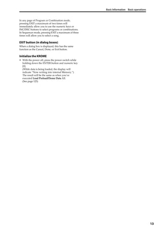 Basic Information Basic operations
13
In any page of Program or Combination mode, 
pressing EXIT a maximum of two times will 
immediately allow you to use the numeric keys or 
INC/DEC buttons to select programs or combinations. 
In Sequencer mode, pressing EXIT a maximum of three 
times will allow you to select a song.
EXIT button (in dialog boxes)
When a dialog box is displayed, this has the same 
function as the Cancel, Done, or Exit button.
Initialize the KROME
• With the power off, press the power switch while 
holding down the ENTER button and numeric key 
[0].
(While data is being loaded, the display will 
indicate “Now writing into internal Memory.”)
The result will be the same as when you’ve 
executed Load Preload/Demo Data All. 
(See page 125)
 