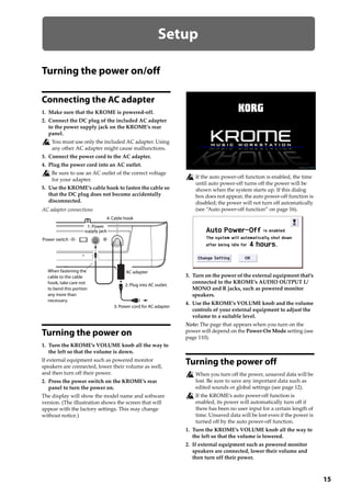 15
Setup
Turning the power on/off
Connecting the AC adapter
1. Make sure that the KROME is powered‐off.
2. Connect the DC plug of the included AC adapter 
to the power supply jack on the KROME’s rear 
panel.
You must use only the included AC adapter. Using 
any other AC adapter might cause malfunctions.
3. Connect the power cord to the AC adapter.
4. Plug the power cord into an AC outlet.
Be sure to use an AC outlet of the correct voltage 
for your adapter.
5. Use the KROME’s cable hook to fasten the cable so 
that the DC plug does not become accidentally 
disconnected.
AC adapter connections
Turning the power on
1. Turn the KROME’s VOLUME knob all the way to 
the left so that the volume is down.
If external equipment such as powered monitor 
speakers are connected, lower their volume as well, 
and then turn off their power.
2. Press the power switch on the KROME’s rear 
panel to turn the power on.
The display will show the model name and software 
version. (The illustration shows the screen that will 
appear with the factory settings. This may change 
without notice.)
If the auto power‐off function is enabled, the time 
until auto power‐off turns off the power will be 
shown when the system starts up. If this dialog 
box does not appear, the auto power‐off function is 
disabled; the power will not turn off automatically 
(see “Auto power‐off function” on page 16).
3. Turn on the power of the external equipment that’s 
connected to the KROME’s AUDIO OUTPUT L/
MONO and R jacks, such as powered monitor 
speakers.
4. Use the KROME’s VOLUME knob and the volume 
controls of your external equipment to adjust the 
volume to a suitable level.
Note: The page that appears when you turn on the 
power will depend on the Power‐On Mode setting (see 
page 110).
Turning the power off
When you turn off the power, unsaved data will be 
lost. Be sure to save any important data such as 
edited sounds or global settings (see page 12).
If the KROME’s auto power‐off function is 
enabled, its power will automatically turn off if 
there has been no user input for a certain length of 
time. Unsaved data will be lost even if the power is 
turned off by the auto power‐off function.
1. Turn the KROME’s VOLUME knob all the way to 
the left so that the volume is lowered.
2. If external equipment such as powered monitor 
speakers are connected, lower their volume and 
then turn off their power.
Power switch
4: Cable hook
AC adapterWhen fastening the
cable to the cable
hook, take care not
to bend this portion
any more than
necessary.
3: Power cord for AC adapter
1: Power
supply jack
2: Plug into AC outlet.
 