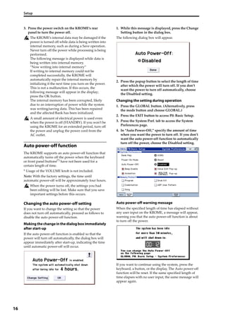 Setup
16
3. Press the power switch on the KROME’s rear 
panel to turn the power off.
The KROME’s internal data may be damaged if the 
power is turned off while data is being written into 
internal memory, such as during a Save operation. 
Never turn off the power while processing is being 
performed.
The following message is displayed while data is 
being written into internal memory.
“Now writing into internal memory”
If writing to internal memory could not be 
completed successfully, the KROME will 
automatically repair the internal memory by 
initializing it the next time you turn on the power. 
This is not a malfunction. If this occurs, the 
following message will appear in the display; 
press the OK button.
The internal memory has been corrupted, likely 
due to an interruption of power while the system 
was writing/saving data. This has been repaired 
and the affected Bank has been initialized.
A small amount of electrical power is used even 
when the power is off (STANDBY). If you won’t be 
using the KROME for an extended period, turn off 
the power and unplug the power cord from the 
AC outlet.
Auto power-off function
The KROME supports an auto power‐off function that 
automatically turns off the power when the keyboard 
or front panel buttons(*)
 have not been used for a 
certain length of time.
* Usage of the VOLUME knob is not included.
Note: With the factory settings, the time until 
automatic power‐off will be approximately four hours.
When the power turns off, the settings you had 
been editing will be lost. Make sure that you save 
important settings before this occurs.
Changing the auto power-off setting
If you want to change the setting so that the power 
does not turn off automatically, proceed as follows to 
disable the auto power‐off function.
Making the change in the dialog box immediately
after start-up
If the auto power‐off function is enabled so that the 
power will turn off automatically, the dialog box will 
appear immediately after start‐up, indicating the time 
until automatic power‐off will occur.
1. While this message is displayed, press the Change 
Setting button in the dialog box.
The following dialog box will appear.
2. Press the popup button to select the length of time 
after which the power will turn off. If you don’t 
want the power to turn off automatically, choose 
the Disabled setting.
Changing the setting during operation
1. Press the GLOBAL button. (Alternatively, press 
the mode button and choose GLOBAL.)
2. Press the EXIT button to access P0: Basic Setup.
3. Press the System Pref. tab to access the System 
Preferences page.
4. In “Auto Power‐Off,” specify the amount of time 
when you want the power to turn off. If you don’t 
want the auto power‐off function to automatically 
turn off the power, choose the Disabled setting.
Auto power-off warning message
When the specified length of time has elapsed without 
any user input on the KROME, a message will appear, 
warning you that the auto power‐off function is about 
to turn off the power.
If you want to continue using the system, press the 
keyboard, a button, or the display. The Auto power‐off 
function will be reset. If the same specified length of 
time elapses with no user input, the same message will 
appear again.
 