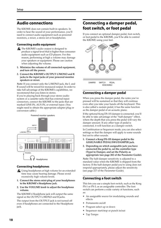 Setup
18
Audio connections
The KROME does not contain built‐in speakers. In 
order to hear the sound of your performance, you’ll 
need to connect audio equipment such as powered 
monitors, a mixer, a stereo set or headphones.
Connecting audio equipment
The KROME’s audio output is designed to 
produce a signal level that is higher than consumer 
audio equipment such as CD players. For this 
reason, performing at high a volume may damage 
your speakers or equipment. Please use caution 
when adjusting the volume.
1. Minimize the volume of all connected equipment, 
and turn off the power.
2. Connect the KROME’s OUTPUT L/MONO and R 
jacks to the input jacks of your powered monitor 
speakers or mixer.
Note: If you connect only the L/MONO jack, the L and 
R sound will be mixed for monaural output. In order to 
take full advantage of the KROME’s capabilities, we 
recommend that you listen in stereo.
If you’re playing back through your stereo audio 
system or a cassette‐radio that has external input 
connectors, connect the KROME to the jacks that are 
marked LINE IN, AUX IN, or external input. (You 
might need to obtain the appropriate adapter plug or 
conversion cable.)
Connecting headphones
Using headphones at high volume for an extended 
time may cause hearing damage. Please avoid 
excessively high volume levels.
1. Connect the stereo mini‐plug of your headphones 
to the KROME’s Headphone jack.
2. Use the VOLUME knob to adjust the headphone 
volume.
The KROME’s Headphone jack will output the same 
signal as the OUTPUT L/MONO and R jacks.
The output from the OUTPUT jack is not turned off 
even if headphones are connected to the Headphone 
jack.
Connecting a damper pedal,
foot switch, or foot pedal
If you connect an optional damper pedal, foot switch, 
or foot pedal to the KROME, you’ll be able to control 
the KROME using your feet.
Connecting a damper pedal
When you press the damper pedal, the notes you’ve 
pressed will be sustained so that they will continue 
even after you take your hands off the keyboard. This 
is also called a sustain pedal; it has the same function 
as the damper pedal of an acoustic piano.
If the optional Korg DS‐1H damper is connected, you’ll 
be able to take advantage of the “half‐damper” effect, 
where the depth that you press the pedal will vary the 
damper amount. If any other type of pedal is 
connected, it will function as a damper switch.
In Combination or Sequencer mode, you can also select 
settings so that the damper will apply to some sounds 
but not to other sounds.
1. Connect a Korg DS‐1H damper pedal to the 
ASSIGNABLE PEDAL/SW1/DAMPER jack.
2. Depending on which assignable jack you have 
connected the pedal to, set the controller type 
(Type) to Damper, and set the Polarity as 
appropriate (see page 202 of the Parameter Guide).
Note: The half‐damper sensitivity is adjusted to a 
standard value when the KROME is shipped from the 
factory. If the half‐damper pedal you’re using does not 
respond appropriately, please adjust the sensitivity 
(see page 217 of the Parameter Guide).
Connecting a foot switch
This lets you use a simple foot switch, such as the Korg 
PS‐1 or PS‐3, as an assignable controller. The foot 
switch can perform a wide variety of functions, such 
as:
• An assignable source for modulating sounds and 
effects
• Portamento on/off
• Program select up or down
• Sequencer start/stop or punch in/out
• Tap Tempo
RL/MONO
INPUT
PHONES
Powered monitor speakers
Headphones
 