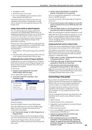 Connections Connecting a damper pedal, foot switch, or foot pedal
19
• Arpeggiator on/off
• Switch the Drum Track on/off
• Use various KROME controls (realtime control 
knobs, joystick, SW1/SW2, etc.)
This button will always function in the same way 
regardless of the Program, Combination, or Song 
you’ve selected. You can assign the function in the 
Global mode.
Using a foot switch to select Programs
You can select programs by using a foot switch 
connected to the ASSIGNABLE SWITCH jack. By 
assigning the appropriate function, you can increment 
or decrement the program number in steps of one.
This lets you change Programs without using your 
hands–great for quick Program changes in live 
performance situations.
There are two ways of doing this: by assigning the foot 
switch to Program Up/Down, or to Value Inc/Dec. Each 
of these is suited to a particular application, as 
described below.
• Prog Up/Down: When performing in the normal P0 
screen
• VALUE Inc/Dec: When performing while a list such 
as the Category/Program Select menu is open
Assigning the foot switch to Program Up/Down
Assigning the foot switch to Program Up or Program 
Down lets you directly control Program changes from 
the foot switch. For most situations, this is the more 
straightforward method.
To set this up:
1. Connect a foot switch to the rear‐panel 
ASSIGNABLE SWITCH input.
Use an optional PS‐1 pedal switch.
2. Access the Global P2: Controllers– Foot 
Controllers page.
Proceed as follows.
Press the GLOBAL button to enter Global mode.
Press the PAGE button to access the GLOBAL Page 
Select. Press P2 Controllers, then press the Foot 
Control tab in the display.
3. Set “Foot Switch Assign” to either Program Up or 
Program Down.
If you choose Program Up, the next program number 
up will be selected each time you press the foot switch.
If you choose Program Down, the next program 
number down will be selected each time you press the 
foot switch.
4. Set the “Foot Switch Polarity” to match the 
polarity of the pedal you’ve connected.
If you’ve connected the optional PS‐1 or PS‐3 pedal, 
choose (–) KORG Standard.
Now, the foot switch will step through the Programs, 
one by one.
5. If you want to preserve this setting even when the 
power is turned off, be sure to Write the data. (See 
page 116)
6. Press the PROG button to enter Prog P0: Play, and 
press the foot switch to change the Program.
Note: This setting applies to selecting Combinations, as well.
Note: With the Program Up/Down method, you won’t 
be able to select programs while the Bank/Program 
Select or Category/Program Select menus are open. 
Use the “Assigning the foot switch to Value Inc/Dec” 
method described below.
Assigning the foot switch to Value Inc/Dec
This lets you use the Assignable Foot Switch to duplicate 
the functions of the front‐panel INC or DEC buttons.
This method is convenient if you want to open the 
Bank/Program Select menu or the Category/Program 
Select menu and switch programs while viewing the 
program or combination menu.
1. Follow steps 1–2 under “Assigning the foot switch 
to Program Up/Down,” above.
2. At the top of the page, set the Foot Switch Assign 
parameter to Value Inc (or Value Dec).
3. Now, the foot switch will act just like you’re 
pressing the front‐panel INC or DEC buttons.
Note: The foot switch will work like this for the entire 
KROME–not just when the Bank/Program select menu 
or Category/Program Select menu is open.
Connecting a foot pedal
If you connect an optional EXP‐2 foot controller or 
XVP‐10 expression/volume pedal to the ASSIGNABLE 
PEDAL jack, you can use it to apply modulation to 
sounds or effects, or to adjust the overall volume.
This pedal will always function in the same way 
regardless of the Program, Combination, or Song 
you’ve selected. You can assign the function in the 
Global mode.
Like the Assignable Foot Switch, described above, the 
Foot Pedal can be used for many different functions, 
including:
• Master Volume
• Channel Volume, Pan, or Expression
• Assignable sound modulation, as several different 
AMS or Dmod sources
• Effects Send level control
• Use various KROME controls (realtime control 
knobs, Joystick, SW1/SW2, etc.)
1. Connect an optional XVP‐10 or EXP‐2 to the 
ASSIGNABLE PEDAL jacks.
2. After turning the power on, use Global P2: 
Controllers– Foot Controllers page “Foot Pedal 
Assign” to assign the function controlled by the 
foot pedal. (See page 111, and pages 202, 350 of the 
Parameter Guide)
 