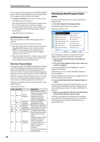 Playing and editing Programs
22
For example, to select bank B, press the PROG BANK B 
button. The B button will light up, and the name Bank 
B will appear on the left side of the display.
• To select a GM bank, you’ll use the numeric keys.
GM: Hold down 0 and press –.
g(1)–g(9): Hold down 0 and press the desired num‐
ber 1–9. For banks that do not have variation 
sounds, the basic GM sounds will be recalled. (An 
“*” will be appended to the beginning of the pro‐
gram name.)
g(d): Hold down 0 and press (.).
Auditioning the sound
Play the keyboard to audition the program you’ve 
selected.
The velocity meter shows the note‐on velocity.
• This shows the velocity value of note‐on events for 
the global MIDI channel, such as the keyboard, 
MIDI IN, and arpeggiator. (If multiple note‐on 
events are received simultaneously, the highest 
velocity value is shown.)
• Since this shows the note‐on velocity values, it will 
not be affected by the settings of the volume knob 
or by changes in the audio signal level.
Overview: Program Banks
As program banks, the KROME provides the six banks 
A–F and the GM banks (GM–g(d)). With the factory 
settings, the KROME has 640 preload programs in 
banks A–E. Bank F contains only initialized programs. 
Programs you’ve created should be stored in this bank.
With the exception of the GM–g(d) banks, you are free 
to save by overwriting these program memory areas. 
You can also save these programs on an SD card.
Programs are organized into six banks as shown in the 
following table.
Program bank contents
Selecting by Bank/Program Select
menu
You can select Programs from a menu organized by 
Program bank.
1. Press the Program Select popup button.
The Bank/Program Select menu appears.
Bank/Program Select menu
In this illustration, Bank A is selected. The menu 
displays the Programs contained in that bank.
2. Press the tabs on the left side of the display to 
select banks.
3. Press one of the program names in the center area 
to select a program.
The selected program will be highlighted, and the 
program will change.
Alternatively, you can use the INC/DEC buttons to 
switch programs.
Play the keyboard or press the chord trigger buttons to 
hear the program you selected.
4. If you selected Bank GM, the Variation button is 
shown.
By repeatedly pressing this Variation button, you can 
successively step through the banks, allowing you to 
recall a GM2 sound set (see “To select a GM bank” on 
page 22).
5. When you are satisfied with the selected Program, 
press the OK button to close the menu.
If instead you press the Cancel button, the selection 
you made here will be discarded, and you will return 
to the program that had been selected before you 
opened the menu.
Bank Prog. No. Explanation
A…E 000…127
Factory
Programs.
With the factory settings,
these banks contain a wide
variety of preloaded
programs that use the
internal multisamples,
effects, and arpeggiator.
F 000…127
Initialized
Programs.
Use these to create a
program from scratch.
GM 001…128
GM2 main
programs.
These banks contain 256
GM programs and nine GM
drum programs that are
compatible with the GM2
sound map. The programs
of these banks are read-
only.
Bank GM contains the GM
programs. GM lets you
select 128 programs
numbered from 001–128,
and g(1)–g(d) lets you
select nine drum
programs.
You can’t write (save) data
to these banks.
g(1)…
g(9)
001…128
GM2 variation
programs.
g(d) 001…128
GM2 drum
programs.
 